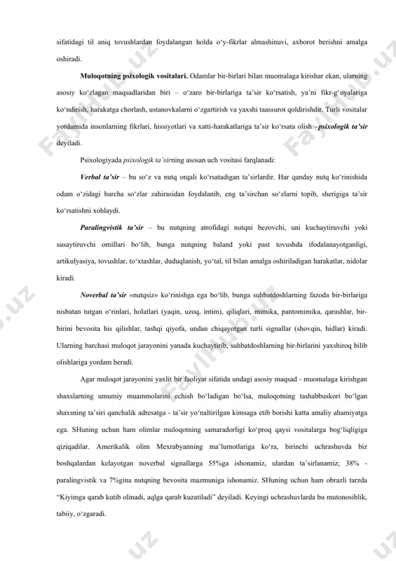 ot ayirboshlash mumkin bo‘ladi. mohiyat – tevarak-atrofdagi voqelikni bilishni ifoda etadigan qism sifatidagi mazmunga ega bo‘lgan so‘zlar belgisi tizimidir. bunda so‘zlar belgilari tizimi hayot kechirish, ijtimoiy-tarixiy tajribani o‘zlashtirish va uzatish vositasi sifatidagi tilni tarkib toptiradi. ijtimoiy tajriba to‘plash va uzatish vositasi sifatidagi til aniq tovushlardan foydalangan holda o‘y-fikrlar almashinuvi, axborot berishni amalga oshiradi. muloqotning psixologik vositalari. odamlar bir-birlari bilan muomalaga kirishar ekan, ularning asosiy ko‘zlagan maqsadlaridan biri – o‘zaro bir-birlariga ta’sir ko‘rsatish, ya’ni fikr-g‘oyalariga ko‘ndirish, harakatga chorlash, ustanovkalarni o‘zgartirish va yaxshi taassurot qoldirishdir. turli vositalar yordamida insonlarning fikrlari, hissiyotlari va xatti-harakatlariga ta’sir ko‘rsata olish –psixologik ta’sir deyiladi. psixologiyada psixologik ta’sirning asosan uch vositasi farqlanadi: verbal ta’sir – bu so‘z va nutq orqali ko‘rsatadigan ta’sirlardir. har qanday nutq ko‘rinishida odam o‘zidagi barcha so‘zlar zahirasidan foydalanib, eng ta’sirchan so‘zlarni topib, sherigiga ta’sir ko‘rsatishni xohlaydi. paralingvistik ta’sir – bu nutqning atrofidagi nutqni bezovchi, uni kuchaytiruvchi yoki susaytiruvchi omillari bo‘lib, bunga nutqning baland yoki …