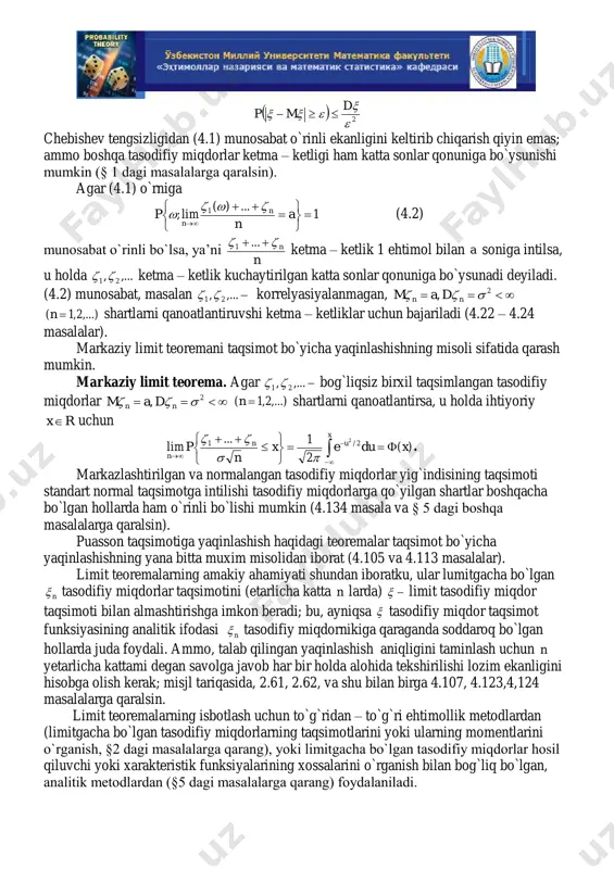 ishi mumkin (§ 1 dagi masalalarga qaralsin). agar (4.1) o`rniga 1 ...)( lim; 1           a n p n n   (4.2) munosabat o`rinli bo`lsa, ya’ni n n  ...1 ketma – ketlik 1 ehtimol bilan a soniga intilsa, u holda ,..., 21  ketma – ketlik kuchaytirilgan katta sonlar qonuniga bo`ysunadi deyiladi. (4.2) munosabat, masalan ,..., 21  korrelyasiyalanmagan,  2,  nn dam ,...)2,1( n shartlarni qanoatlantiruvshi ketma – ketliklar uchun bajariladi (4.22 – 4.24 masalalar). markaziy limit teoremani taqsimot bo`yicha yaqinlashishning misoli sifatida qarash mumkin. markaziy limit teorema. agar ,..., 21  bog`liqsiz birxil taqsimlangan tasodifiy miqdorlar  2,  nn dam ,...)2,1( n shartlarni qanoatlantirsa, u holda ihtiyoriy rx uchun              x un n xduex n p )( 2 1... lim 2/1 2  …