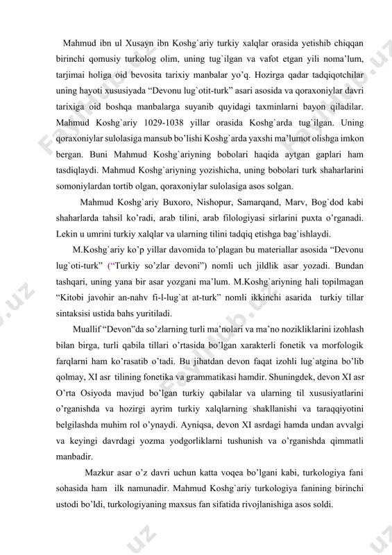 xi asr o’rta osiyoda mavjud bo’lgan turkiy qabilalar va ularning til xususiyatlarini o’rganishda va hozirgi ayrim turkiy xalqlarning shakllanishi va taraqqiyotini belgilashda muhim rol o’ynaydi. ayniqsa, devon xi asrdagi hamda undan avvalgi va keyingi davrdagi yozma yodgorliklarni tushunish va o’rganishda qimmatli manbadir. mazkur asar o’z davri uchun katta voqea bo’lgani kabi, turkologiya fani sohasida ham ilk namunadir. mahmud koshg`ariy turkologiya fanining birinchi ustodi bo’ldi, turkologiyaning maxsus fan sifatida rivojlanishiga asos soldi. m.koshg`ariyning “devonu-lug`otit-turk” asari ikki qismdan iborat: 1) k i r i sh; 2) l u g` a t. kirish qismida turkiy tillarning mavqei, lug`atning oldiga qo’yilgan vazifalar, asarning mundarijasi, turkiy tillarda so’z tuzilishi va yasalishi, turkiy qabilalar va ular tillarining o’ziga xos xususiyatlari, tilda va lahjalarda bo’lgan so’zlar haqida fikr yuritiladi. asarning lug`at qismi sakkiz bo’limdan iborat: 1) hamzali so’zlar (boshida alif, vov, yoy harflari keladigan so’zlar) bo’limi; 2) solim (tarkibida alif, vov, yoy harflari kelmaydigan so’zlar) bo’lim; 3) …