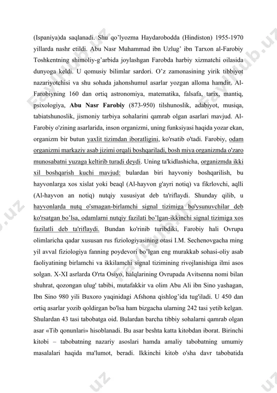 ’tgan. a. roziyning “al-hoviy” nomi bilan mashhur “katta to’plami” eng katta va muhim tibbiy asar bo’lib, unda ray va bog’dodda o’zi olib brogan kuzatishlar yakunini qayd qilgan. bu to’plam hajm jihatidan ibn sinoning “tib qonuniyatlari”dan katta bo’lgan o’z ichida deyarli hamma kasalliklarni qamrab olgan. uning yagona qo’lyozma nuxasi eskurial (ispaniya)da saqlanadi. shu qo’lyozma haydarobodda (hindiston) 1955-1970 yillarda nashr etildi. abu nasr muhammad ibn uzlug’ ibn tarxon al-farobiy toshkentning shimoliy-g’arbida joylashgan farobda harbiy xizmatchi oilasida dunyoga keldi. u qomusiy bilimlar sardori. o’z zamonasining yirik tibbiyot nazariyotchisi va shu sohada jahonshumul asarlar yozgan alloma hamdir. al-farobiyning 160 dan ortiq astronomiya, matematika, falsafa, tarix, mantiq, psixologiya, abu nasr farobiy (873-950) tilshunoslik, adabiyot, musiqa, tabiatshunoslik, jismoniy tarbiya sohalarini qamrab olgan asarlari mavjud. al-farobiy o'zining asarlarida, inson organizmi, uning funksiyasi haqida yozar ekan, organizm bir butun yaxlit tizimdan iboratligini, ko'rsatib o'tadi. farobiy, odam organizmi markaziy asab jizimi orqali boshqariladi, bosh miya organizmda o'zaro munosabatni yuzaga …