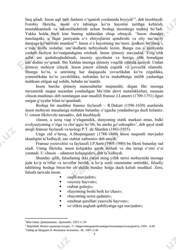 nazardan anglab yetishga harakat qilib, uni qayta va qayta yangidan kashf etganlar. pirovardida, falsafa fanida insondan murakkabroq va ziddiyatliroq predmet yo‘q, desak, hech mubolag‘a bo‘lmaydi. inson barcha yaxshi fazilatlarni o‘zida mujassamlashtirgan o‘ziga xos, betakror va barkamol mavjudot – cheksiz mikrokosm sifatida ham, inson tabiatining norasoligi va buzuqligi tufayli halokatga mahkum bo‘lgan tabiat xatosi sifatida ham, xudo yaratgan banda sifatida ham, boshqa odamlar faoliyatining mahsuli sifatida ham talqin qilinadi. xususan, sharq mutafakkiri a.beruniy jahon fanida birinchi marta inson va tabiat, odam va olam o‘rtasidagi munosabatlarni dunyoviy fan nuqtai nazaridan o‘rganadi. u “odamlar tuzilishining rang, surat, tabiat va axloqda turlicha bo‘lishi faqatgina nasablarining turlichaligidan emas, balki tuproq, suv, havo va yerning, odam yashaydigan joylarning turlichaligi hamdir. tillarning turlicha bo‘lishiga sabab odamlarning guruhlarga ajralib ketishi, bir-biridan uzoq turishi, ularning har birida turli hoxishlarni ifodalash uchun zarur bo‘lgan so‘zlarga ehtiyoj tug‘ilishidir. uzoq zamonlar o‘tishi bilan bu iboralar ko‘payib, yodda saqlangan va takrorlanish natijasida tarkib …