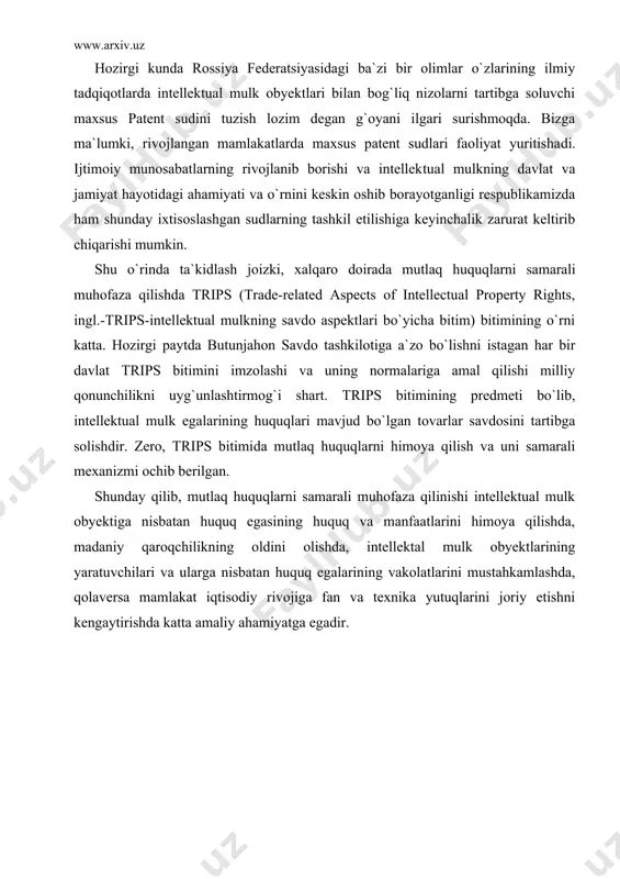 i shunday maxsus usullarni “mualliflik huquqi va turdosh huquqlar to`g`risida” gi qonunida ham ko`rishimiz mumkin. intellektual mulk obyektlariga nisbatan huquqlarni himoya qilish to`g`risidagi ishlarni ko`rib chiqish qonunchiligimizga asosan umumiy yurisdiksiya va xo`jalik sudlari sudloviga taalluqlidir. o`zbekiston respublikasining “hakamlik sudlari to`g`risida”gi qonuning 12-moddasi talablariga muvofiq tartibda tuzilgan bitim bo`lsa, bunday nizolarni hal etilishi hakamlik sudlariga topshi​rilishi ham mumkin. hozirgi kunda rossiya federatsiyasidagi ba`zi bir olimlar o`zlarining ilmiy tadqiqotlarda intellektual mulk obyektlari bilan bog`liq nizolarni tartibga soluvchi maxsus patent sudini tuzish lozim degan g`oyani ilgari surishmoqda . bizga ma`lumki, ri​vojlangan mamlakatlarda maxsus patent sudlari faoliyat yuritisha​di. ijtimoiy munosabatlarning rivojlanib borishi va intellek​tual mulkning davlat va jamiyat hayotidagi ahamiyati va o`rnini keskin oshib borayotganligi respublikamizda ham shunday ixtisos​lashgan sudlarning tashkil etilishiga keyinchalik zarurat keltirib chiqarishi mumkin. shu o`rinda ta`kidlash joizki, xalqaro doirada mutlaq huquq​larni samarali muhofaza qilishda trips (trade-related aspects of intellectual property rights, ingl.-trips-intellektual mulkning savdo aspektlari bo`yicha bitim) bitimining o`rni katta. …