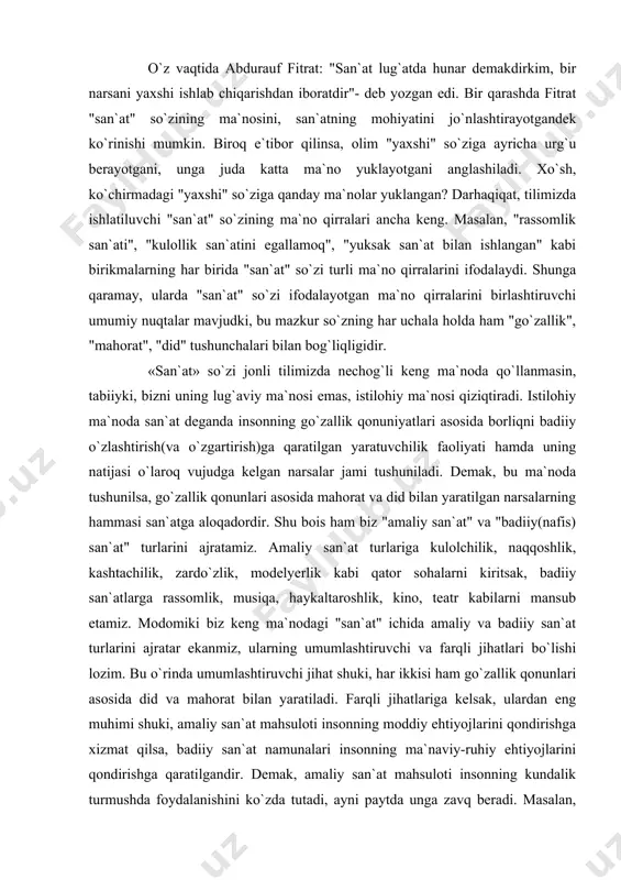 iz keng ma`nodagi "san`at" ichida amaliy va badiiy san`at turlarini ajratar ekanmiz, ularning umumlashtiruvchi va farqli jihatlari bo`lishi lozim. bu o`rinda umumlashtiruvchi jihat shuki, har ikkisi ham go`zallik qonunlari asosida did va mahorat bilan yaratiladi. farqli jihatlariga kelsak, ulardan eng muhimi shuki, amaliy san`at mahsuloti insonning moddiy ehtiyojlarini qondirishga xizmat qilsa, badiiy san`at namunalari insonning ma`naviy-ruhiy ehtiyojlarini qondirishga qaratilgandir. demak, amaliy san`at mahsuloti insonning kundalik turmushda foydalanishini ko`zda tutadi, ayni paytda unga zavq beradi. masalan, kulol ishlagan piyola qanchalik nafis va go`zal bo`lmasin, biz unda choy (umuman, ichimlik) ichamiz. mohiyat e`tibori bilan nafis ishlangan piyola ham, jo`n piyola ham amaliy foydaliligi jihatidan teng. biroq nafis ishlangan piyola kishining choy ichishiga vosita bo`lishidan tashqari unga zavq ham beradi, kayfiyatini ko`taradi. shunday bo`lsa-da, zavq bag`ishlashlik piyolaning ikkilamchi funksiyasi. demak, amaliy san`at mahsulotining qimmati birinchi navbatda foydaliligi bilan belgilanadi. endi qiyos uchun, masalan, qadim yunon haykaltaroshi yaratgan biror bir haykalni olaylik. haykalni yaratar …