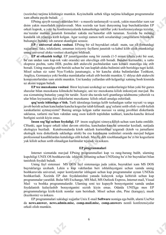 sitasidir. u axborotni istalgan komïyuterdan boshka istalgan komïyuterga (agar ular elektron pochta tarmogiga ulangan bulsa) yuborishi mumkin. chunki xozirgi sistemada ishlaydigan turli xil shaxsiy kompyuterlarning (shk) kupchiligi uni kullaydi. bunda uzokdagi kompyuter xost kompyuter deb ataladi. elektron pochta - bu xabarlarni uzatuvchi global tarmoq. unda kompyuterlarning turli konfiguratsiyadagi va moslashuvdagi turlari birgalikda ishlash uchun birlasha oladi. yukorida keltirilganlardan tashkari tarmoq ep a’zolariga beriluvchi boshka kator imkoniyatlar xam mavjud. oddiy pochtadek epda xam aloka bulimlari bulib, ular provayderlar deb ataladi. ep yordamida dunyodagi barcha epga ega bulgan shaxslar, tashkilotlar, muassasalar, idoralar va boshkalar bilan aloka urnatish imkoniyatlari mavjud. eng muximi, bu aloka tez va arzon. bu usul bilan dunyo kit’alari bilan bir zumda boglanib, sizga va sizning suxbatdoshlaringizga tegishli ma’lumotlarni xamda sizni kiziktirgan savollarga javobni bir necha sekundda olishingiz mumkin. uning yordamida uz ilmiy makolalaringizni jurnallarga yuborishingiz, bir yoki bir necha gurux kishilarga uz xatingizni yuborish va ulardan bir zumda javob …