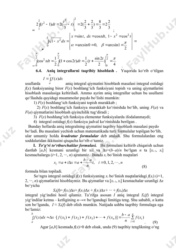 tomonidagi yig‘indi asoslari bir xil х uzunlikli [xi–1, xi] kesmachalardan, balandliklari esa hi= f(xi) (i=1, 2, ∙∙∙, n) bo‘lgan to‘g‘ri to‘rtburchaklardan tuzilgan pog‘onasimon geometrik shaklning (74-rasmga qarang) yuzini ifodalaydi. chap tomondagi aniq integral qiymati esa aabb egri chiziqli trapetsiya yuziga teng. 74-rasm x y o x0= a b=xn x1 x2 x3 xn–1 h1 h2 h3 hn–1 hn h0 a b 3-ta’rif: aniq integral uchun (9) taqribiy tenglik to‘g‘ri to‘rtburchaklar formulasi deyiladi. to‘g‘ri to‘rtburchaklar formulasining xatoligi (10) formula bilan baholanadi. misol sifatida to‘g‘ri to‘rtburchaklar formulasi yordamida (11) aniq integralning taqribiy qiymatini topamiz. buning uchun [0,1] integrallash kesmasini n=10 teng bo‘lakka ajratamiz va hisoblashlar natijalarini quyidagi jadval ko‘rinishida ifodalaymiz. i xi=0.1i 1+xi2 1 0.1 1.01 0.9901 0.9901 2 0.2 1.02 0.9615 1.9516 3 0.3 1.09 0.9174 2.8690 4 0.4 1.16 0.8621 3.7311 5 0.5 1.25 0.8000 4.5311 6 0.6 1.36 0.7353 5.2664 7 0.7 1.49 0.6711 5.9375 8 0.8 1.64 0.6098 6.5473 …