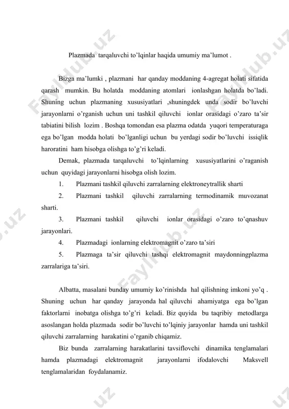 zmadagi elektromagnit jarayonlarni ifodalovchi maksvell tenglamalaridan foydalanamiz. 2.o’zaro to’qnashuvlar inobatga olingan holdagi zarralarning harakati. har qanday zarra plazmada harakatlanish mobaynida boshqa zarralar bilan to’qnashuvlarga duch keladi. demak , bunday to’qnashuvlar juda ham ko’p bo’lsa zarrachaning tezligi asta-sekin kamayib boradi. ammo ,plazmaga tashqi elektromagnit maydon ta’sir qilayotgan , bo’lsa zarralarning harakat manzarasi yangi xususiyatlarga ega bo’ladi. shuning uchun, biz dastlab zaryadi q va massasi m bo’lgan zarralarning o’zaro to’qnashuvlar hamda tashqi elektr maydoni ta’sirida harakatini ko’rib chiqamiz. bu harakat tenglamasi zarraning harakat tezligi yorug’lik tezligiga nisbatan juuda ham kichik bo’lgan hollarda quyiudagi korinishda yozish mumkin: (1) bu yerda m-zarrachaning massasi a-zarrachaning tezligi -zarraning boshqa zarralar bilan ,o’zaro to’qnashuvlar oqidatida yuzaga keluvchi qarshilik kuch bo’lib , u doim zarraning tezligiga qarama-qarshi yo’nalgan. (2) bu yerda k-qarshilik koeffitsiyenti bo’lib , u plazmani tashkil qiluvchi zarralar konsentratsiyasiga hamda plazmaning temperaturasiga bog’liq doimiydir. -zarrachaga , plazmaga qo’yilgan elektromagnit amydon kuchlanganligining ta’sirinin ifodalaydi. quote (3) bu …