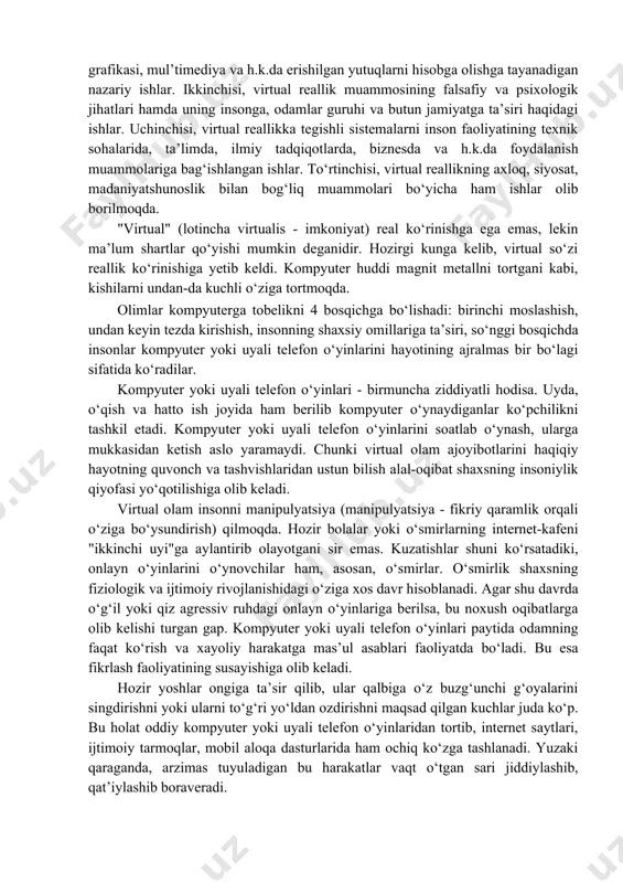 i ochildi. bu hol fanning barcha sohalari namoyandalarining, ayniqsa faylasuflarning diqqatini o‘ziga tortdi. hozirgi davrda virtual reallik sistemalarini ishlab chiqish va ulardan amalda foydalanish jarayoni virtualistika muammolarini falsafiy-metodologik nuqtai nazardan anglash bilan parallel ravishda amalga oshmoqda. bu borada ko‘plab kitoblar, jurnal va gazetalarda maqolalar nashr etilgan. virtualistika bo‘yicha olib borilayotgan ishlarni asosan uch yo‘nalishga ajratish mumkin. birinchisi, sistemalar nazariyasi, modellashtirish, kompyuter grafikasi, mul’timediya va h.k.da erishilgan yutuqlarni hisobga olishga tayanadigan nazariy ishlar. ikkinchisi, virtual reallik muammosining falsafiy va psixologik jihatlari hamda uning insonga, odamlar guruhi va butun jamiyatga ta’siri haqidagi ishlar. uchinchisi, virtual reallikka tegishli sistemalarni inson faoliyatining texnik sohalarida, ta’limda, ilmiy tadqiqotlarda, biznesda va h.k.da foydalanish muammolariga bag‘ishlangan ishlar. to‘rtinchisi, virtual reallikning axloq, siyosat, madaniyatshunoslik bilan bog‘liq muammolari bo‘yicha ham ishlar olib borilmoqda. "virtual" (lotincha virtualis - imkoniyat) real ko‘rinishga ega emas, lekin ma’lum shartlar qo‘yishi mumkin deganidir. hozirgi kunga kelib, virtual so‘zi reallik ko‘rinishiga yetib keldi. kompyuter huddi …