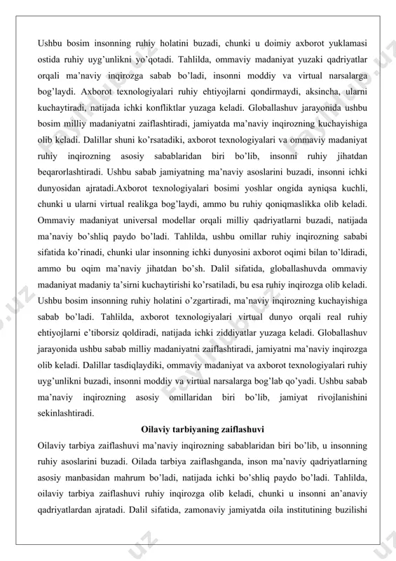 aviy madaniyat ruhiy inqirozning asosiy sabablaridan biri bo’lib, insonni ruhiy jihatdan beqarorlashtiradi. ushbu sabab jamiyatning ma’naviy asoslarini buzadi, insonni ichki dunyosidan ajratadi.axborot texnologiyalari bosimi yoshlar ongida ayniqsa kuchli, chunki u ularni virtual realikga bog’laydi, ammo bu ruhiy qoniqmaslikka olib keladi. ommaviy madaniyat universal modellar orqali milliy qadriyatlarni buzadi, natijada ma’naviy bo’shliq paydo bo’ladi. tahlilda, ushbu omillar ruhiy inqirozning sababi sifatida ko’rinadi, chunki ular insonning ichki dunyosini axborot oqimi bilan to’ldiradi, ammo bu oqim ma’naviy jihatdan bo’sh. dalil sifatida, globallashuvda ommaviy madaniyat madaniy ta’sirni kuchaytirishi ko’rsatiladi, bu esa ruhiy inqirozga olib keladi. ushbu bosim insonning ruhiy holatini o’zgartiradi, ma’naviy inqirozning kuchayishiga sabab bo’ladi. tahlilda, axborot texnologiyalari virtual dunyo orqali real ruhiy ehtiyojlarni e’tiborsiz qoldiradi, natijada ichki ziddiyatlar yuzaga keladi. globallashuv jarayonida ushbu sabab milliy madaniyatni zaiflashtiradi, jamiyatni ma’naviy inqirozga olib keladi. dalillar tasdiqlaydiki, ommaviy madaniyat va axborot texnologiyalari ruhiy uyg’unlikni buzadi, insonni moddiy va virtual narsalarga bog’lab qo’yadi. ushbu sabab ma’naviy …
