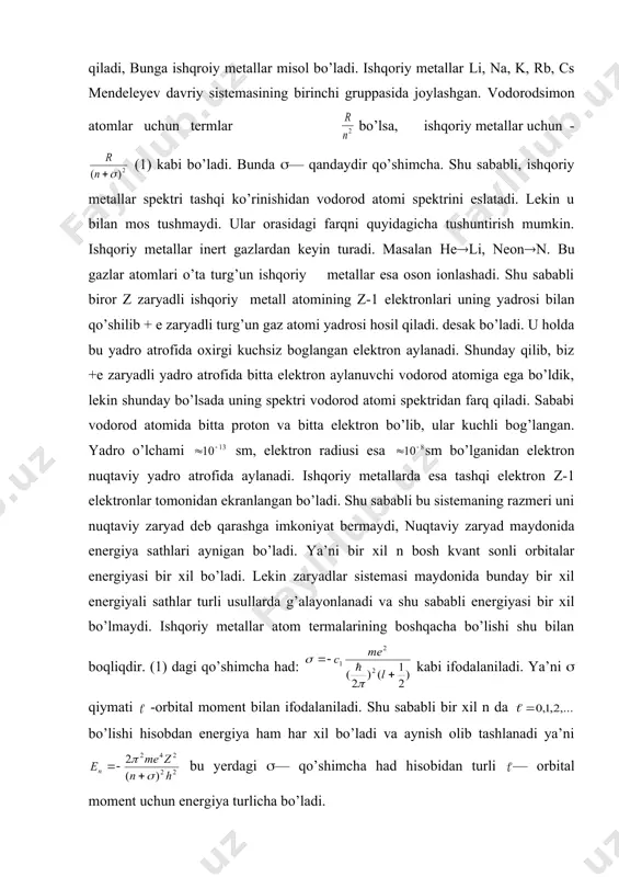 ektri tashqi ko’rinishidan vodorod atomi spektrini eslatadi. lekin u bilan mos tushmaydi. ular orasidagi farqni quyidagicha tushuntirish mumkin. ishqoriy metallar inert gazlardan keyin turadi. masalan he(li, neon(n. bu gazlar atomlari o’ta turg’un ishqoriy metallar esa oson ionlashadi. shu sababli biror z zaryadli ishqoriy metall atomining z-1 elektronlari uning yadrosi bilan qo’shilib + e zaryadli turg’un gaz atomi yadrosi hosil qiladi. desak bo’ladi. u holda bu yadro atrofida oxirgi kuchsiz boglangan elektron aylanadi. shunday qilib, biz +e zaryadli yadro atrofida bitta elektron aylanuvchi vodorod atomiga ega bo’ldik, lekin shunday bo’lsada uning spektri vodorod atomi spektridan farq qiladi. sababi vodorod atomida bitta proton va bitta elektron bo’lib, ular kuchli bog’langan. yadro o’lchami sm, elektron radiusi esa sm bo’lganidan elektron nuqtaviy yadro atrofida aylanadi. ishqoriy metallarda esa tashqi elektron z-1 elektronlar tomonidan ekranlangan bo’ladi. shu sababli bu sistemaning razmeri uni nuqtaviy zaryad deb qarashga imkoniyat bermaydi, nuqtaviy zaryad maydonida energiya sathlari aynigan bo’ladi. …