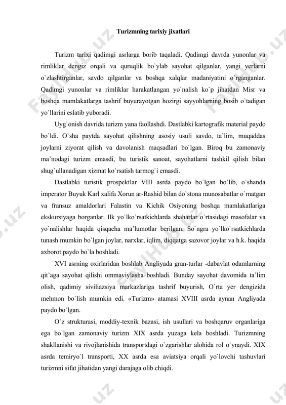 o bo`la boshladi. xvi asrning oxirlaridan boshlab angliyada gran-turlar -dabavlat odamlarning qit’aga sayohat qilishi ommaviylasha boshladi. bunday sayohat davomida ta’lim olish, qadimiy siviliazsiya markazlariga tashrif buyurish, o`rta yer dengizida mehmon bo`lish mumkin edi. «turizm» atamasi xviii asrda aynan angliyada paydo bo`lgan. o`z strukturasi, moddiy-texnik bazasi, ish usullari va boshqaruv organlariga ega bo`lgan zamonaviy turizm xix asrda yuzaga kela boshladi. turizmning shakllanishi va rivojlanishida transportdagi o`zgarishlar alohida rol o`ynaydi. xix asrda temiryo`l transporti, xx asrda esa aviatsiya orqali yo`lovchi tashuvlari turizmni sifat jihatidan yangi darajaga olib chiqdi. tarixchilar zamonaviy turizm boshlanishini 1841 yil bilan bog`laydilar. aynan o`shanda derbishirlik ingliz tomas kuk birinchi marta leysterdan lafboroga poyezdda jamoa bo`lib safar qilishni tashkillashtirdi. so`ngra 1851 yil u leysterda dunyodagi ilk sayohatlar byurosi sanalgan "tomas kuk va o`g`li" kompaniyasini ochdi. tomas kukning byurosi asta-sekinlik bilan o`z faoliyat sohasini kengaytirdi: sayohatlar soni ortdi, yangi turistik bozorlar o`zlashtirildi. dastlabki bunday sayohat 1855 yil parijda bo`lib o`tgan …