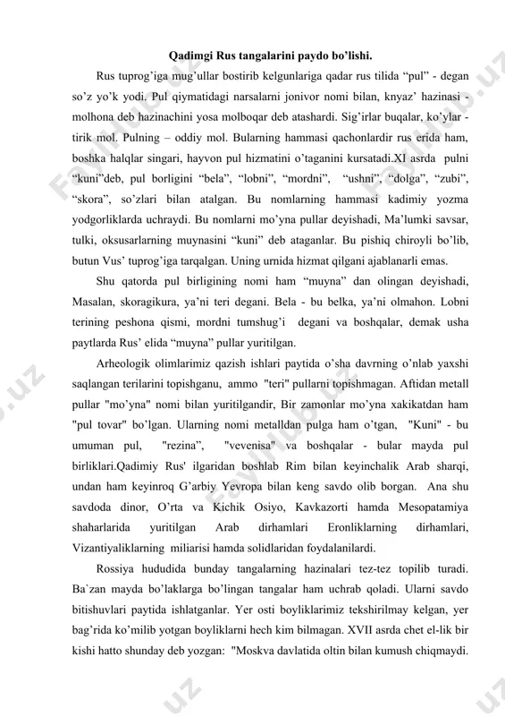 g dirhamlari, vizantiyaliklarning miliarisi hamda solidlaridan foydalanilardi. rossiya hududida bunday tangalarning hazinalari tez-tez topilib turadi. ba`zan mayda bo’laklarga bo’lingan tangalar ham uchrab qoladi. ularni savdo bitishuvlari paytida ishlatganlar. yer osti boyliklarimiz tekshirilmay kelgan, yer bag’rida ko’milib yotgan boyliklarni hech kim bilmagan. xvii asrda chet el-lik bir kishi hatto shunday deb yozgan: "moskva davlatida oltin bilan kumush chiqmaydi. hronikalarda rus yeri oltin va kumushga boy deb yozadilar-u, ammo izlab topaolmaydilar, topgan chog’lari da esa oz bo’ladi”.u ana shuning uchun ham ruslar uzoq vaqtgacha chet elliklarning pullaridan foydalanib keldilar. rus tuprog’i mug’ullar asoratiga tushgach esa istilochilar pulidan foydalanilgan. to’g’ri mug’ullar kelgunga qadar, xi asrda kiev knyazlari o’z tangalarini zarb qilganlar. knyazlardan vladimir i, svyato-pol va yaroslavlarning tangalari ma`lum bo’lgan. bu paytlarda chet elliklar tangalarining kelishi kamayib pulga ehtiyoj ortgan, shuning uchun ham knyazlar jamg’arilgan metalldan pul yasay boshlaganlar. rus knyazlarining tangalari oltin va kumushdan yasaganlar. bu tangalarga knyazlardan vladimir, sbyatopolk hamda yaroslavlarning …