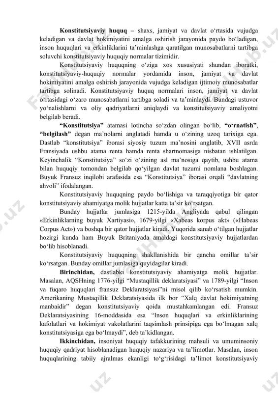 adigan va davlat hokimiyatini amalga oshirish jarayonida paydo bo‘ladigan, inson huquqlari va erkinliklarini ta’minlashga qaratilgan munosabatlarni tartibga soluvchi konstitutsiyaviy huquqiy normalar tizimidir. konstitutsiyaviy huquqning o‘ziga xos xususiyati shundan iboratki, konstitutsiyaviy-huquqiy normalar yordamida inson, jamiyat va davlat hokimiyatini amalga oshirish jarayonida vujudga keladigan ijtimoiy munosabatlar tartibga solinadi. konstitutsiyaviy huquq normalari inson, jamiyat va davlat o‘rtasidagi o‘zaro munosabatlarni tartibga soladi va ta’minlaydi. bundagi ustuvor yo‘nalishlarni va oliy qadriyatlarni aniqlaydi va konstitutsiyaviy amaliyotni belgilab beradi. “konstitutsiya” atamasi lotincha so‘zdan olingan bo‘lib, “o‘rnatish”, “belgilash” degan ma’nolarni anglatadi hamda u o‘zining uzoq tarixiga ega. dastlab “konstitutsiya” iborasi siyosiy tuzum ma’nosini anglatib, xvii asrda fransiyada ushbu atama renta hamda renta shartnomasiga nisbatan ishlatilgan. keyinchalik “konstitutsiya” so‘zi o‘zining asl ma’nosiga qaytib, ushbu atama bilan huquqiy tomondan belgilab qo‘yilgan davlat tuzumi nomlana boshlagan. buyuk fransuz inqilobi arafasida esa “konstitutsiya” iborasi orqali “davlatning ahvoli” ifodalangan. konstitutsiyaviy huquqning paydo bo‘lishiga va taraqqiyotiga bir qator konstitutsiyaviy ahamiyatga molik hujjatlar katta ta’sir …
