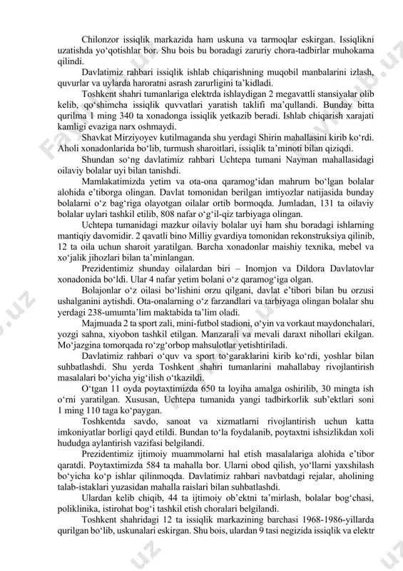 s va elektrobus xarid qilinib, qatnovga qo‘yildi. avtobuslar harakati va to‘lovlar tizimi raqamlashtirildi. bugungi kunda “toshshahartransxizmat” tizimida 142 ta yo‘nalish bor. yo‘lovchilar oqimining ko‘payish prognozidan kelib chiqib, jamoat transportining 167 ta yo‘nalishdan iborat yangi tarmog‘i shakllantirilgan. bu yo‘nalishlarni ta’minlash va toshkent shahrida jamoat transportiga bo‘lgan talabni to‘liq qondirish uchun yana 1000 ta katta sig‘imli avtobus zarur. bu orqali avtobuslarning oraliq intervalini 7-10 daqiqagacha qisqartirish mumkin. prezident avtobus saroyidagi transportlarni ko‘zdan kechirdi. ushbu korxona 22 ta yo‘nalish bo‘yicha kuniga 74 ming yo‘lovchiga xizmat ko‘rsatmoqda. davlatimiz rahbari “toshkent issiqlik markazi” korxonasining chilonzor issiqlik markazini borib ko‘rdi. ushbu majmua 1969 yilda qurilgan. qozonxona 700 gkal quvvatga ega. markaz 921 ta ko‘p qavatli uy va 100 dan ortiq ijtimoiy soha ob’ektlariga issiqlik quvvati yetkazib beradi. so‘nggi kunlarda ob-havoning keskin sovib ketishi oqibatida gaz bosimining pastligi kuzatilmoqda. bu isitish darajasiga salbiy ta’sir qilmoqda. chilonzor issiqlik markazida ham uskuna va tarmoqlar eskirgan. issiqlikni uzatishda yo‘qotishlar bor. …