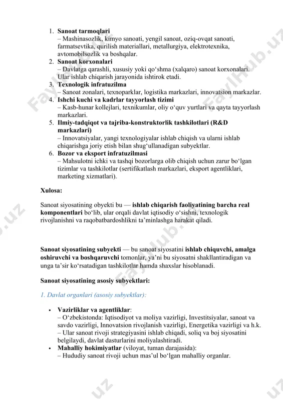 ya, elektrotexnika, avtomobilsozlik va boshqalar. 2. sanoat korxonalari – davlatga qarashli, xususiy yoki qo‘shma (xalqaro) sanoat korxonalari. ular ishlab chiqarish jarayonida ishtirok etadi. 3. texnologik infratuzilma – sanoat zonalari, texnoparklar, logistika markazlari, innovatsion markazlar. 4. ishchi kuchi va kadrlar tayyorlash tizimi – kasb-hunar kollejlari, texnikumlar, oliy o‘quv yurtlari va qayta tayyorlash markazlari. 5. ilmiy-tadqiqot va tajriba-konstruktorlik tashkilotlari (r&d markazlari) – innovatsiyalar, yangi texnologiyalar ishlab chiqish va ularni ishlab chiqarishga joriy etish bilan shug‘ullanadigan subyektlar. 6. bozor va eksport infratuzilmasi – mahsulotni ichki va tashqi bozorlarga olib chiqish uchun zarur bo‘lgan tizimlar va tashkilotlar (sertifikatlash markazlari, eksport agentliklari, marketing xizmatlari). xulosa: sanoat siyosatining obyekti bu — ishlab chiqarish faoliyatining barcha real komponentlari bo‘lib, ular orqali davlat iqtisodiy o‘sishni, texnologik rivojlanishni va raqobatbardoshlikni ta’minlashga harakat qiladi. sanoat siyosatining subyekti — bu sanoat siyosatini ishlab chiquvchi, amalga oshiruvchi va boshqaruvchi tomonlar, ya’ni bu siyosatni shakllantiradigan va unga ta’sir ko‘rsatadigan tashkilotlar hamda shaxslar hisoblanadi. …
