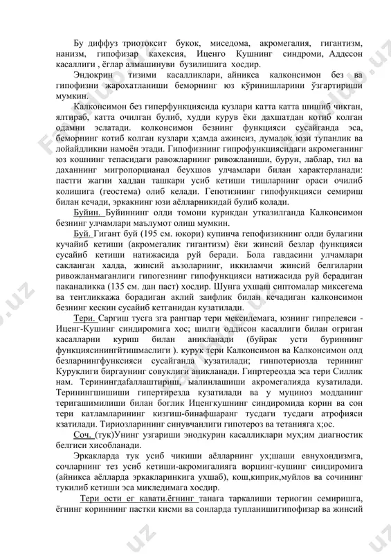 son kasallgi ) 5.3. fizik tadkikot usullari ko'ruv bemorni ko'rikdan o'tkazish endokrin buzilishlarni diagnostika kilishda muxim usul xisoblanadi. ko'pincha bemorga ilk bor nazar tashlangandayok tashxisni anik ko'yish mumkin uning umumiy xolatini yoki ayrim o'ziga xos belgilari bo'yicha. bu diffuz triotoksit bukok, misedoma, akromegaliya, gigantizm, nanizm, gipofizar kaxeksiya, itsengo kushning sindromi, addsson kasalligi , yoglar almashinuvi buzilishiga xosdir. endokrin tizimi kasalliklari, ayniksa kalkonsimon bez va gipofizni jaroxatlanishi bemorning yuz ko'rinishlarini o'zgartirishi mumkin. kalkonsimon bez giperfunktsiyasida kuzlari katta katta shishib chikgan, yaltirab, katta ochilgan bulib, xuddi kuruv yoki daxshatdan kotib kolgan odamni eslatadi. kolkonsimon bezning funktsiyasi susayganda esa, bemorning kotib kolgan kuzlari x;amda ajinsiz, dumalok yuzi tupanlik va loyaydlikni namoyon etadi. gipofizning giprofunktsiyasidagi akromeganing yuz koshning tepasidagi ravojlarning rivojlanishi, burun, lablar, til va daxanning migroportsianal beuxshov ulchamlari bilan xarakterlanadi: pastgi jagni xaddan tashkari usib ketishi tishlarning orasi ochilib kolishiga (geostema) olib keladi. gepotizning gipofunktsiyasi semirish bilan kechadi, erkakning yuzi ayollarnikiday bulib koladi. …
