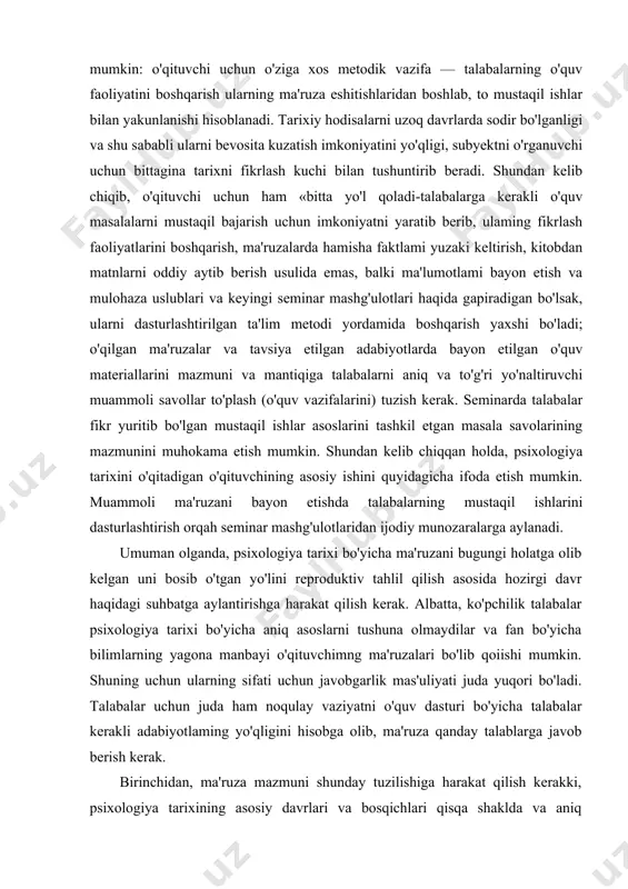arixida yuzaga kelgan va insoniyatning psixik tushunishda ilgari olib borilayotgan har bir yangi g'oyalarning obyektiv ijtimoiy zarurligini tushunishga yordam beradi. psixologiya tarixini o'rganish bo'yicha yuqorida ko'rsatilgan xususiyatlari va uni talabalar o'zlashtirishlari, qiyinchiliklari bo'yicha aniq bir xulosaga kelish mumkin: o'qituvchi uchun o'ziga xos metodik vazifa — talabalarning o'quv faoliyatini boshqarish ularning ma'ruza eshitishlaridan boshlab, to mustaqil ishlar bilan yakunlanishi hisoblanadi. tarixiy hodisalarni uzoq davrlarda sodir bo'lganligi va shu sababli ularni bevosita kuzatish imkoniyatini yo'qligi, subyektni o'rganuvchi uchun bittagina tarixni fikrlash kuchi bilan tushuntirib beradi. shundan kelib chiqib, o'qituvchi uchun ham «bitta yo'l qoladi-talabalarga kerakli o'quv masalalarni mustaqil bajarish uchun imkoniyatni yaratib berib, ulaming fikrlash faoliyatlarini boshqarish, ma'ruzalarda hamisha faktlami yuzaki keltirish, kitobdan matnlarni oddiy aytib berish usulida emas, balki ma'lumotlami bayon etish va mulohaza uslublari va keyingi seminar mashg'ulotlari haqida gapiradigan bo'lsak, ularni dasturlashtirilgan ta'lim metodi yordamida boshqarish yaxshi bo'ladi; o'qilgan ma'ruzalar va tavsiya etilgan adabiyotlarda bayon etilgan o'quv materiallarini mazmuni …