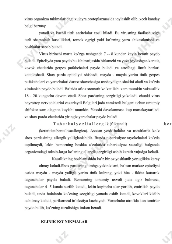 n virus 1912 yilda aniklangan. bu virus insonning bolalik davridayok onadan umumiy koshik bilan ovkatlantirilganda, bolani upib erkalashdan sulak orkali utadi va bir umrga koladi. 90% odamlarda bu virus organizm tukimalaridagi xujayra protoplazmasida joylashib olib, xech kanday belgi bermay yotadi va kuchli titrli antitelolar xosil kiladi. bu virusning faollashuviga turli shamolash kasalliklari, tomok ogrigi yoki ko’zning yuza shikastlanishi va boshkalar sabab buladi. virus birinchi marta ko’zga tushganda 7 -- 8 kundan keyin keratit paydo buladi. epiteliyda yara paydo bulishi natijasida birlamchi va yuza joylashgan keratit, kovok chetlarida gerpes pufakchalari paydo buladi va atrofdagi limfa bezlari kattalashadi. shox parda epiteliysi shishadi, mayda - mayda yarim tinik gerpes pufakchalari va yarachalari daraxt shoxchasiga uxshaydigan shaklni oladi va ko’zda xiralanish paydo buladi. ba‘zida aftoz stomatit ko’zatilishi xam mumkin vakasallik 18 - 20 kungacha davom etadi. shox pardaning sezgirligi yukoladi, chunki virus neyrotrop nerv tolalarini zaxarlaydi.belgilari juda xarakterli bulgani uchun umumiy shifokor xam diagnoz …