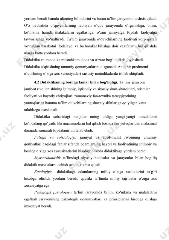 yengib o‘tishda yordam beradi hamda ularning bilimlarini va butun ta’lim jarayonini tashxis qiladi. o‘z navbatida o‘quvchilarning faoliyati o‘quv jarayonida o‘rganishga, bilim, ko‘nikma hamda malakalarni egallashga, o‘zini jamiyatga foydali faoliyatga tayyorlashga yo‘naltiradi. ta’lim jarayonida o‘quvchilarning faoliyati ko‘p qirrali yo‘nalgan harakatni ifodalaydi va bu harakat bilishga doir vazifalarni hal qilishda ularga katta yordam beradi. didaktika va metodika mustahkam aloqa va o‘zaro bog‘liqlikda joylashadi. didaktika o‘qitishning umumiy qonuniyatlarini o‘rganadi. aniq bir predmetni o‘qtishning o‘ziga xos xususiyatlari xususiy metodikalarda ishlab chiqiladi. 4.2 didaktikaning boshqa fanlar bilan bog‘liqligi. ta’lim jarayoni jamiyat rivojlanishining ijtimoiy, iqtisodiy va siyosiy shart-sharoitlari, odamlar faoliyati va hayotiy ehtiyojlari, zamonaviy fan-texnika taraqqiyotining yuutuqlariga hamma ta’lim oluvchilarning shaxsiy sifatlariga qo‘yilgan katta talablarga asoslanadi. didaktika sohasidagi natijalar uning oldiga yangi-yangi masalalarni ko‘ndalang qo‘yadi. bu muammolarni hal qilish boshqa fan yutuqlaridan maksimal darajada samarali foydalanishni talab etadi. falsafa va sotsiologiya jamiyat va atrof-muhit rivojining umumiy qoniyatlari haqidagi fanlar sifatida odamlarning hayoti va faoliyatining ijtimoiy va …