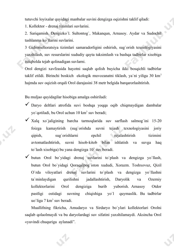 o`l quymaslik. bu tadbirlar uo`liga 7 km3 suv beradi. muallifning fikricha, amudaryo va sirdaryo bo`ylari kollektorlari orolni saqlab qolaolmaydi va bu daryolardagi suv sifatini yaxshilamaydi. aksincha orol «yuvindi chuquriga aylanadi”. bu kollektorlar to`la xajmda orolga yetib bormaydi, chunki ularning puli buzaubay va toshquduq qumloqlarini kesib o`tadiki, butun suv o`n yillab qumloqni tuydirishga sarf bo`lib ketadi. ikkinchi bosqich - oral dengizini kafolatli saqlash uchun suvni bo`shatib olish va sug`oriladigan yer maydonlarini kengaytirish. bu maqsadda quyidagi tadbirlar amalga oshirish orqali erishiladi: · 1995 yilgacha zaxarli kimyoviy moddalar va pistisidlardan foydalanishni to`xtatib turish: foydalanilgan adabiyotlar: 1. i.a. karimov “ozbekistonning siyosiy-ijtimoiy va iqtisodiy istiqbolining asosiy tamoyillari” toshkent 1995 yil 2. i.a. karimov “o`zbekiston xxi-asr bo`sag`asida havfsizlikka taxdid, barqarorlik shartlari va taraqqiyot kafolotlari!” toshkent “o`qituvchi” 1997 yil 3. i.a. karimov “o`z kelajagimizni o`z qo`limiz bilan qurmoqdamiz” toshkent “o`qituvchi” 1999 yil 4. i.a. karimov “ijtimoiy ishlarimizni oxirigacha yetkazaylik” toshkent “o`qituvchi” 1994 yil 5. i.a. karimov “yuksak …