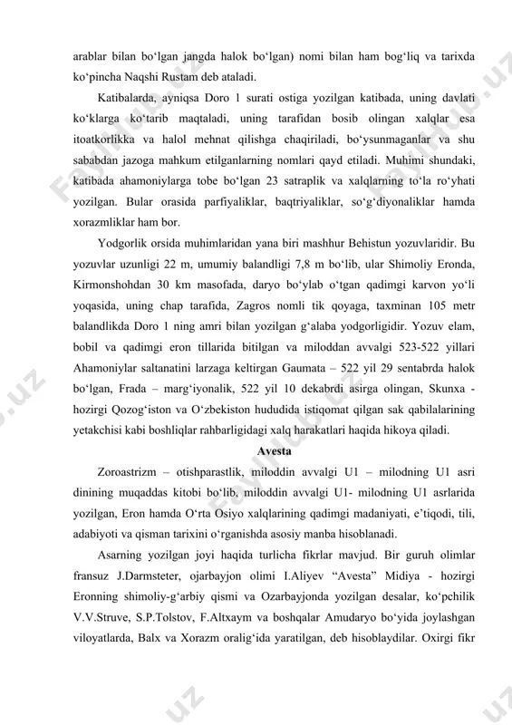 odi, tili, adabiyoti va qisman tarixini o‘rganishda asosiy manba hisoblanadi. asarning yozilgan joyi haqida turlicha fikrlar mavjud. bir guruh olimlar fransuz j.darmsteter, ojarbayjon olimi i.aliyev “avesta” midiya - hozirgi eronning shimoliy-g‘arbiy qismi va ozarbayjonda yozilgan desalar, ko‘pchilik v.v.struve, s.p.tolstov, f.altxaym va boshqalar amudaryo bo‘yida joylashgan viloyatlarda, balx va xorazm oralig‘ida yaratilgan, deb hisoblaydilar. oxirgi fikr so‘nggi vaqtlarda eron olimlari, masalan ibrohim pur dovud tarafidan ham e’tirof etildi. “avesta” matni to‘liq saqlanmagan. bizgacha, uning juda oz qismi yetib kelgan, xalos. ma’lumki “avesta” kayoniy hukmdorlardan gishtosp – vishtosp zamonida kitob holiga keltirilgan. rivoyatlarga qaraganda, uning gatlar deb ataluvchi asosiy qismi xudo zaratushtra tomonidan yozilgan va mas’udiy, tabariy va beruniylarning so‘zlariga qaraganda, 12 000 ho‘kiz terisidan tayyorlangan maxsus pergamentga oltin harflari bilan yozilgan. o‘sha vaqtlarda uning uch nusxasi mavjud bo‘lgan, lekin bir nksxasi iskandar zulqarnaynning amr-farmoni bilan yoqib yuborilgan. ikkinchi nusxasini yunonistonga olib ketilgan, uchinchi nusxasi esa otashparastlar diniga o‘ta e’tiqodli bo‘lgan kishilar …