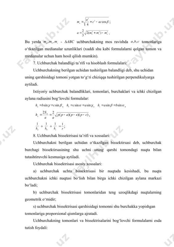 hburchak bissektrisasi asosiy xossalari: a) uchburchak uchta bissektrisasi bir nuqtada kesishadi, bu nuqta uchburchakni ichki nuqtasi bo‘lish bilan birga ichki chizilgan aylana markazi bo‘ladi; b) uchburchak bissektrisasi tomonlaridan teng uzoqlikdagi nuqtalarning geometrik o‘rnidir; s) uchburchak bissektrisasi qarshisidagi tomonni shu burchakka yopishgan tomonlariga proporsional qismlarga ajratadi. uchburchakning tomonlari va bissektrisalarini bog‘lovchi formulalarni esda tutish foydali: ; ; - uchburchakni c uchidan chiqqan bissektrisasi uzunligi; 9. uchburchakning maxsus hollardagi medianasi, bissektrisasi, balandligi va tomonining ba’zi bir xossalari: a) teng yonli uchburchakning balandligi, bissektrisasi medianasi ustma-ust tushadi; b) teng tomonli uchburchakning har bir uchidan tushirilgan medianasi, bissektrisasi, balandligi ustma-ust tushadi; s) to‘g‘ri tomonli uchburchakda a, - katetlari va c- gipotenuzasi quyidagi tenglik bilan bog‘langan (pifagor teoremasi) ; d) to‘g‘ri burchakli uchburchakning kateti gipotenuzasi va shu katetining gipotenuzadagi proyeksiyasiga o‘rta proporsional; ; ; d) to‘g‘ri burchakli uchburchakning to‘g‘ri burchagidan tushirilgan balandligi, katetlarning gipotenuzadagi proyeksiyalariga o‘rta proporsional: ; e) to‘g‘ri burchakli uchburchakda tomonlar va burchaklarni …