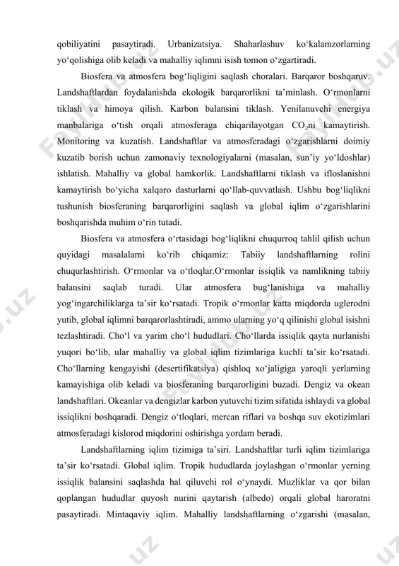 ligiga yaroqli yerlarning kamayishiga olib keladi va biosferaning barqarorligini buzadi. dengiz va okean landshaftlari. okeanlar va dengizlar karbon yutuvchi tizim sifatida ishlaydi va global issiqlikni boshqaradi. dengiz o‘tloqlari, mercan riflari va boshqa suv ekotizimlari atmosferadagi kislorod miqdorini oshirishga yordam beradi. landshaftlarning iqlim tizimiga ta’siri. landshaftlar turli iqlim tizimlariga ta’sir ko‘rsatadi. global iqlim. tropik hududlarda joylashgan o‘rmonlar yerning issiqlik balansini saqlashda hal qiluvchi rol o‘ynaydi. muzliklar va qor bilan qoplangan hududlar quyosh nurini qaytarish (albedo) orqali global haroratni pasaytiradi. mintaqaviy iqlim. mahalliy landshaftlarning o‘zgarishi (masalan, qurilish yoki qishloq xo‘jaligi kengayishi) mahalliy iqlimga ta’sir qiladi va yog‘ingarchilik, namlik darajasini o‘zgartiradi. shahar mikroiqlimi. urbanizatsiya issiq hududlar ("issiq shahar orollari" effekti) hosil qiladi, bu esa atmosfera holatiga salbiy ta’sir qiladi. inson faoliyati va landshaftlarning degradatsiyasi. antropogen omillar landshaftlarning tabiiy va ekologik holatini jiddiy o‘zgartirmoqda. sanoat ifloslanishi .zavodlar va transportdan chiqayotgan zararli gazlar landshaftlarning o‘zini o‘zi tiklash qobiliyatini kamaytiradi. qishloq xo‘jaligi faoliyati. haddan tashqari o‘g‘itlar …