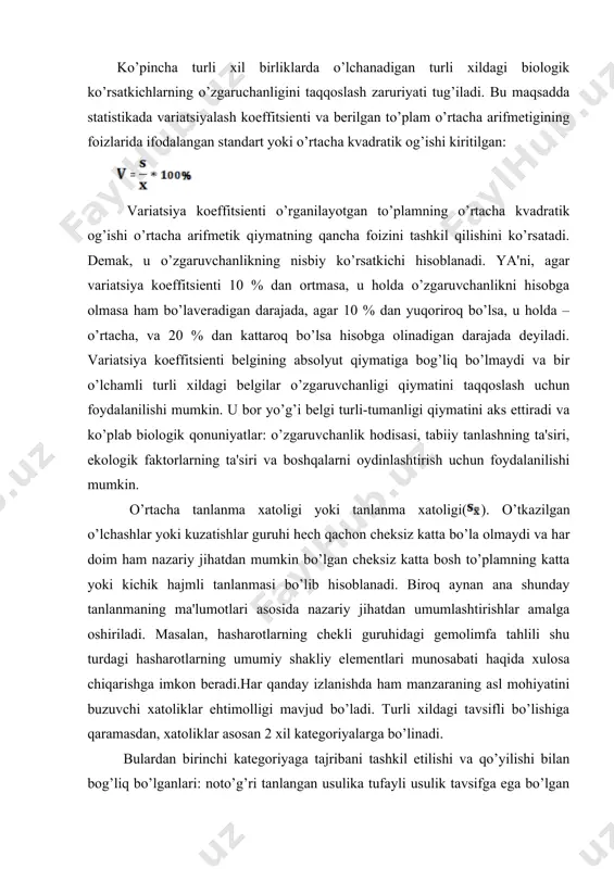 kvadratik og’ishi kiritilgan: variatsiya koeffitsienti o’rganilayotgan to’plamning o’rtacha kvadratik og’ishi o’rtacha arifmetik qiymatning qancha foizini tashkil qilishini ko’rsatadi. demak, u o’zgaruvchanlikning nisbiy ko’rsatkichi hisoblanadi. ya'ni, agar variatsiya koeffitsienti 10 % dan ortmasa, u holda o’zgaruvchanlikni hisobga olmasa ham bo’laveradigan darajada, agar 10 % dan yuqoriroq bo’lsa, u holda – o’rtacha, va 20 % dan kattaroq bo’lsa hisobga olinadigan darajada deyiladi. variatsiya koeffitsienti belgining absolyut qiymatiga bog’liq bo’lmaydi va bir o’lchamli turli xildagi belgilar o’zgaruvchanligi qiymatini taqqoslash uchun foydalanilishi mumkin. u bor yo’g’i belgi turli-tumanligi qiymatini aks ettiradi va ko’plab biologik qonuniyatlar: o’zgaruvchanlik hodisasi, tabiiy tanlashning ta'siri, ekologik faktorlarning ta'siri va boshqalarni oydinlashtirish uchun foydalanilishi mumkin. o’rtacha tanlanma xatoligi yoki tanlanma xatoligi(). o’tkazilgan o’lchashlar yoki kuzatishlar guruhi hech qachon cheksiz katta bo’la olmaydi va har doim ham nazariy jihatdan mumkin bo’lgan cheksiz katta bosh to’plamning katta yoki kichik hajmli tanlanmasi bo’lib hisoblanadi. biroq aynan ana shunday tanlanmaning ma'lumotlari asosida nazariy jihatdan …