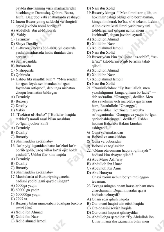 ) ibrohim b) ismoil c) isroil d) yusuf 10. buxoriy necha yoshidan o‘z yurtidagi turli rivoyatchilardan eshitgan hadislarni yodlagan? a) 15 yoshida b) 10 yoshidan c) 8 yoshidan d) 12 yoshidan 11. imom buxoriy haqidagi qaysi hukm xato berilgan? a) abdulloh ibn al-muborak va vakiy kabi olimlarning hadis to‘plamlarini mutolaa qilib, yodlagan b) ustozi shayx doxiliy bilan hadis rivoyatchilari haqidagi qizg‘in bahslarda qatnashgan. c) 825- yili o‘n besh yashar al-buxoriy onasi va akasi ahmad bilan hijozga qarab yo‘l tutadi, muqaddas shaharlar makka va madinani ziyorat qiladi. d) olti yil hijozda yashab, hadis ilmidan o‘z bilimini yanada oshirish maqsadida o‘sha paytda ilm-fanning yirik markazlaridan hisoblangan damashq, qohira, basra, kufa, bag‘dod kabi shaharlarda yashaydi. 12. imom buxoriyning safdoshi va shogirdi qaysi javobda nomi berilgan? a) abdulloh ibn al-muborak b) vakiy c) termiziy d) shayx doxiliy 13. al-buxoriy besh (863–868) yil qayerda yashab,madrasada hadis ilmidan dars bergan. a) samarqandda b) buxoroda c) nishopurda …