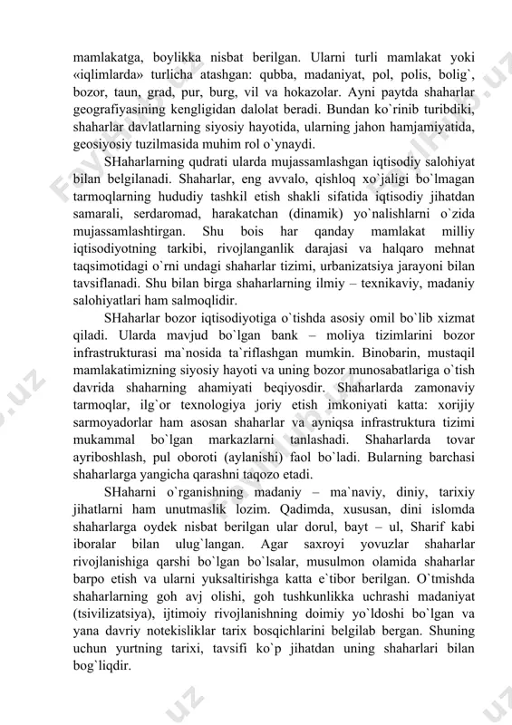 iz emaski, har qanday urush – yurishlar muvaffaqiyati va zafari dushmanning shahar va qal`alarini zabt etishda, bo`yso`ndirishda o`z isbotini topgan. demak, qadimda shaharlar butun yurtga, mamlakatga, boylikka nisbat berilgan. ularni turli mamlakat yoki «iqlimlarda» turlicha atashgan: qubba, madaniyat, pol, polis, bolig`, bozor, taun, grad, pur, burg, vil va hokazolar. ayni paytda shaharlar geografiyasining kengligidan dalolat beradi. bundan ko`rinib turibdiki, shaharlar davlatlarning siyosiy hayotida, ularning jahon hamjamiyatida, geosiyosiy tuzilmasida muhim rol o`ynaydi. shaharlarning qudrati ularda mujassamlashgan iqtisodiy salohiyat bilan belgilanadi. shaharlar, eng avvalo, qishloq xo`jaligi bo`lmagan tarmoqlarning hududiy tashkil etish shakli sifatida iqtisodiy jihatdan samarali, serdaromad, harakatchan (dinamik) yo`nalishlarni o`zida mujassamlashtirgan. shu bois har qanday mamlakat milliy iqtisodiyotning tarkibi, rivojlanganlik darajasi va halqaro mehnat taqsimotidagi o`rni undagi shaharlar tizimi, urbanizatsiya jarayoni bilan tavsiflanadi. shu bilan birga shaharlarning ilmiy – texnikaviy, madaniy salohiyatlari ham salmoqlidir. shaharlar bozor iqtisodiyotiga o`tishda asosiy omil bo`lib xizmat qiladi. ularda mavjud bo`lgan bank – moliya tizimlarini bozor …
