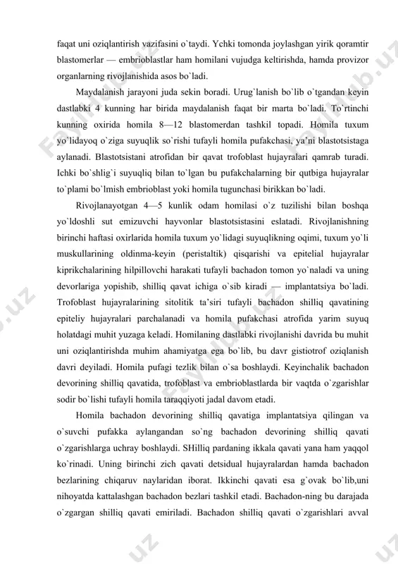 l ko`rinadi. uning birinchi zich qavati detsidual hujayralardan hamda bachadon bezlarining chiqaruv naylaridan iborat. ikkinchi qavati esa g`ovak bo`lib,uni nihoyatda kattalashgan bachadon bezlari tashkil etadi. bachadon-ning bu darajada o`zgargan shilliq qavati emiriladi. bachadon shilliq qavati o`zgarishlari avval uning butun devori bo`ylab keng tarqaladi, keyinchalik esa har xil qismlarida ular turlicha bo`ladi. trofoblastda bo`ladigan o`zgarishlarga undagi hujayralar sonining keskin ko`payishi va devorining qalinlashishi asos bo`ladi. ayni vaqtda, trofoblastning tashqi yuzasida hujayralar to`plamidan iborat o`simtalar — trofoblast so`rg`ichlari (vorsinkalari) vujudga keladi. trofoblastning birlamchi vorsinkalari bachadon shilliq qavatiga chuqurroq o`sib kirishi jarayonida bachadon bezlari va qon tomirlar devorlarining eritib yuborishi tufayli homila pufagi atrofida yarim suyuq modda hosil bo`lishiga sababchi bo`ladi. trofoblast vorsinkalarning o`sib kattalashishi bilan bir vaqtda homilaning embrional tuguni ham o`z navbatida chuqur o`zgarishlarga uchrab, bu o`zgarishlar gastrulyasiya va provizor organlarning paydo bo`lish davrlarini o`z ichiga oladi. ayni vaqtda trofoblast homilani faqatgina ona organizmi to`qimalarining emirilishidan hosil bo`lgan mahsulotlar bilangina emas, …