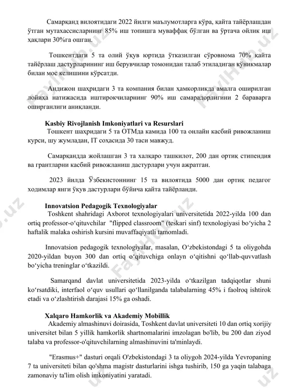 ишга муваффақ бўлган ва ўртача ойлик иш ҳақлари 30%га ошган. тошкентдаги 5 та олий ўқув юртида ўтказилган сўровнома 70% қайта тайёрлаш дастурларининг иш берувчилар томонидан талаб этиладиган кўникмалар билан мос келишини кўрсатди. андижон шаҳридаги 3 та компания билан ҳамкорликда амалга оширилган лойиҳа натижасида иштирокчиларнинг 90% иш самарадорлигини 2 бараварга оширганлиги аниқланди. kasbiy rivojlanish imkoniyatlari va resurslari тошкент шаҳридаги 5 та отмда камида 100 та онлайн касбий ривожланиш курси, шу жумладан, it соҳасида 30 таси мавжуд. самарқандда жойлашган 3 та халқаро ташкилот, 200 дан ортиқ стипендия ва грантларни касбий ривожланиш дастурлари учун ажратган. 2023 йилда ўзбекистоннинг 15 та вилоятида 5000 дан ортиқ педагог ходимлар янги ўқув дастурлари бўйича қайта тайёрланди. innovatsion pedagogik texnologiyalar toshkent shahridagi axborot texnologiyalari universitetida 2022-yilda 100 dan ortiq professor-oʻqituvchilar "flipped classroom" (teskari sinf) texnologiyasi boʻyicha 2 haftalik malaka oshirish kursini muvaffaqiyatli tamomladi. innovatsion pedagogik texnologiyalar, masalan, oʻzbekistondagi 5 ta oliygohda 2020-yildan buyon 300 dan ortiq oʻqituvchiga onlayn …