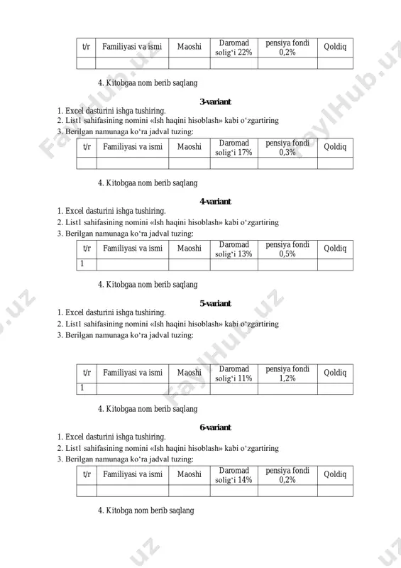 solig‘i 17% pensiya fondi 0,3% qoldiq 4. kitobgaa nom berib saqlang 4-variant 1. excel dasturini ishga tushiring. 2. list1 sahifasining nomini «ish haqini hisoblash» kabi o‘zgartiring 3. berilgan namunaga ko‘ra jadval tuzing: t/r familiyasi va ismi maoshi daromad solig‘i 13% pensiya fondi 0,5% qoldiq 1 4. kitobgaa nom berib saqlang 5-variant 1. excel dasturini ishga tushiring. 2. list1 sahifasining nomini «ish haqini hisoblash» kabi o‘zgartiring 3. berilgan namunaga ko‘ra jadval tuzing: t/r familiyasi va ismi maoshi daromad solig‘i 11% pensiya fondi 1,2% qoldiq 1 4. kitobgaa nom berib saqlang 6-variant 1. excel dasturini ishga tushiring. 2. list1 sahifasining nomini «ish haqini hisoblash» kabi o‘zgartiring 3. berilgan namunaga ko‘ra jadval tuzing: t/r familiyasi va ismi maoshi daromad solig‘i 14% pensiya fondi 0,2% qoldiq 4. kitobga nom berib saqlang 7-variant 1. excel dasturini ishga tushiring. 2. list1 sahifasining nomini «soliqlar» kabi o‘zgartiring 3. berilgan namunaga ko‘ra jadval tuzing: t/r familiyasi, ismi maoshi …