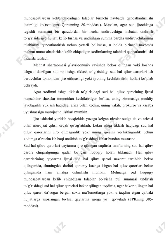 arning sud hal qiluv qarori chiqarilguniga qadar bo`lgan huquqiy holati tiklanadi. hal qiluv qarorlarining qaytarma ijrosi sud hal qiluv qarori nazorat tartibida bekor qilinganida, shuningdek darhol qonuniy kuchga kirgan hal qiluv qarorlari bekor qilinganida ham amalga oshirilishi mumkin. mehnatga oid huquqiy munosabatlardan kelib chiqadigan talablar bo`yicha pul summasi undirish to`g`risidagi sud hal qiluv qarorlari bekor qilingan taqdirda, agar bekor qilingan hal qiluv qarori da`vogar bergan soxta ma`lumotlarga yoki u taqdim etgan qalbaki hujjatlarga asoslangan bo`lsa, qaytarma ijroga yo`l qo`yiladi (fpkning 385-moddasi). pul summasini undirish to`g`risidagi sud hal qiluv qarorining qaytarma ijro qilinishi faqatgina xodimning aybi isbotlanganidagina yo`l qo`yilishini ta`kidlash joiz. agar xodim majburiy bekor yurgan vaqti uchun ish haqi olgan bo`lsa va ushbu hal qiluv qarorining bekor qilinishiga xodim tomonidan qalbaki hujjatlarning berilganligi asos bo`lmagan bo`lsa, u holda xodimga to`langan ish haqi qaytarma ijroga qaratilmaydi. qaytarma ijroning cheklanishi to`g`risidagi qoida mehnat nizolari komissiyasining qaroriga asosan, xodimlarga to`langan pul summasini qayta …