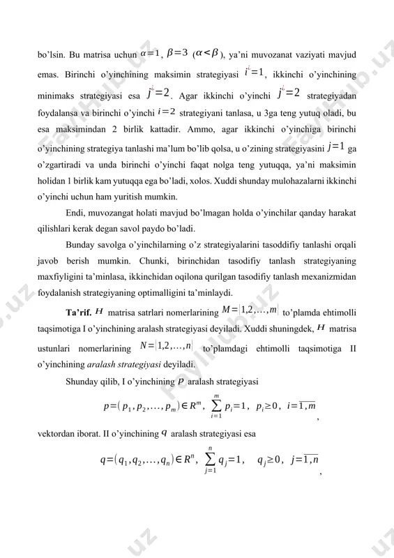 ari nomerlarining to’plamda ehtimolli taqsimotiga i o’yinchining aralash strategiyasi deyiladi. xuddi shuningdek, matrisa ustunlari nomerlarining to’plamdagi ehtimolli taqsimotiga ii o’yinchining aralash strategiyasi deyiladi. shunday qilib, i o’yinchining aralash strategiyasi , vektordan iborat. ii o’yinchining aralash strategiyasi esa , vektordan iborat bo’ladi. bunda va larni o’yinchilar va aralash strategiyalardan foydalangandagi va sof strategiyalarning tanlanish ehtimollari deb tushunish mumkin. va bilan mos ravishda i va ii o’yinchilarning aralash strategiyalar to’plamini belgilaymiz. va to’plamlar chegaralangan va yopiq to’plamlardir. aralash strategiyani qaraymiz, bu yerda . bu strategiya matrisa -satrining, birga teng ehtimol bilan tanlanishini bildiradi. aralash strategiyaning tanlanishini i o’yinchining sof strategiyasini tanlash bilan tenglashtirish mumkin. xuddi shuningdek, , , , , aralash strategiyani ii o’yinchining sof strategiyasi bilan tenglashtirish mumkin. demak, aralash strategiyalar to’plamini sof strategiyalar to’plamining kengaytirilishi deb qarash mumkin. va aralash strategiyalarning ixtiyoriy juftiga o’yindagi vaziyat deyiladi. endi o’yindagi vaziyatga mos keluvchi i o’yinchi yutug’ini (1) deb belgilaymiz. o’yinchilardan biri yoki …