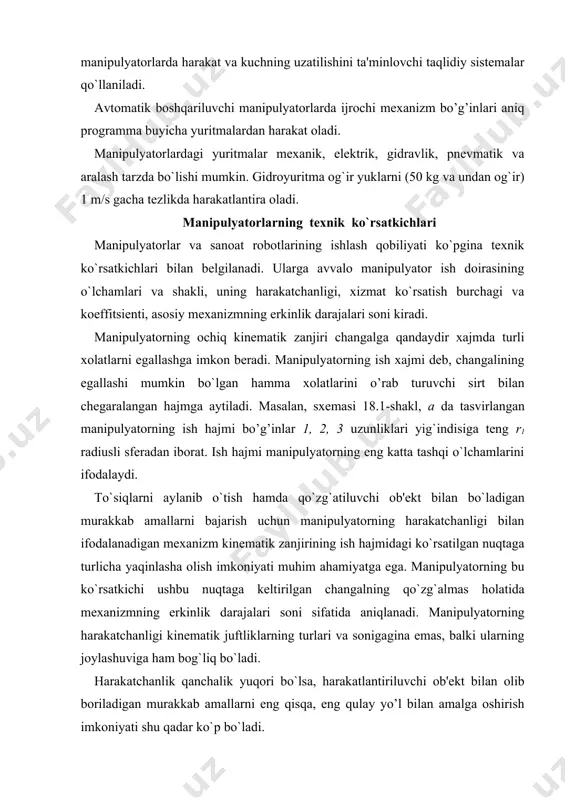 i​nematik juftliklarning turlari va sonigagina emas, balki ularning joylashuviga ham bog`liq bo`ladi. harakatchanlik qanchalik yuqori bo`lsa, harakatlantiriluvchi ob'ekt bilan olib boriladigan murakkab amallarni eng qisqa, eng qulay yo’l bilan amalga oshirish imkoniyati shu qadar ko`p bo`ladi. ish xajmining harakatlantiriluvchi ob'ekt bilan bog`liq amallarni bajarish mumkin bo`lgan qismi xizmat ko’rsatish doirasi (zonasi) yoki ish doirasi deyiladi. masalan, 18.1-shakl, a rasmda tasvirlangan mani​pulyator uchun mumkin bo’lgan eng katta ish sohasi r1 =ad' va r2 = ad" radiusli sferalar oraligidagi bo’shliqdir, muayyan holda esa xizmat ko`rsatish doirasi ushbu bo`shliqning bir qismigina bo`ladi (181-shakl, a da shtrix chiziq. bilan ko`rsatilgan); 18.1-shakl, b da tasvirlangan manipulyator uchun mumkin bo`lgan eng katta ish doirasi r1 = ad' va r = v'd' o’lchamli halqalar (18.1-shakl), muayyan holda esа, ish doirasi ana shu halqaning bir qismi bo`ladi. uchta ilgarilama juftlikli manipulyatorning (17.1-shakl, a) ish doirasi turli burchakli parollelepipeddan iborat, uning a, b, s o’lchamlari tegishli bo’g’inlarning o`z yo’naltiruvchilarida, …