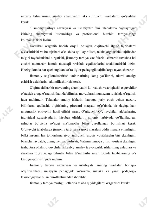 alabalarga ushbu tajribadan to’g’ri foydalanishni o’rgatishi, jismoniy tarbiya vazifalarini samarali ravishda hal etishni muntazam hamda mustaqil ravishda egallashlarini shakllantirishi lozim. hozirgi kunda har qachongidan ko’ra ilg’or pedagogik tajribalarga tayanish zarur. jismoniy sog’lomlashtirish tadbirlarining keng yo’llarini, ularni amalga oshirish uslublarini takomillashtirish kerak. o’qituvchi har bir mavzuning ahamiyatini ko’rsatishi va aniqlashi, o'quvchilar o’rtasida aloqa o’rnatishi hamda bilimlar, mavzularni muntazam ravishda o’rgatishi juda muhimdir. talabalar amaliy ishlarini hayotga joriy etish uchun nazariy bilimlarni egallashi, o’qitishning pirovard maqsadi to’g’risida bir daqiqa ham unutmaslik ehtiyojini hosil qilishi zarur. o’qituvchi o’qituvchilar talabalarning individual xususiyatlarini hisobga olishlari, jismoniy tarbiyada qo’llaniladigan uslublar bo’yicha so’nggi ma'lumotlar bilan qurollangan bo’lishlari kerak. o’qituvchi talabalarga jismoniy tarbiya va sport masalasi oddiy masala emasligini, balki insonni har tomonlama rivojlantiruvchi asosiy vositalardan biri ekanligini, birinchi navbatda, uning mehnat faoliyati, vatanni himoya qilish vositasi ekanligini tushuntira olishi, o’quvchilarni kasbiy amaliy tayyorgarlik ishlarining uslublari va shakllari to’g’risidagi bilimlar bilan ta'minlashi zarur. bunda talabalarning o’z kasbiga qiziqishi …