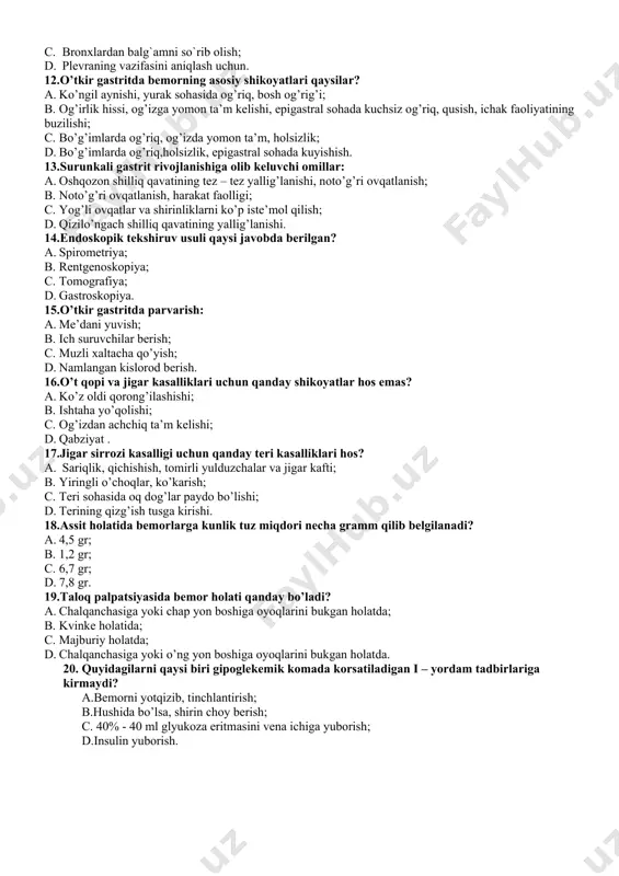 . qizilo’ngach shilliq qavatining yallig’lanishi. 14.endoskopik tekshiruv usuli qaysi javobda berilgan? a. spirometriya; b. rentgenoskopiya; c. tomografiya; d. gastroskopiya. 15.o’tkir gastritda parvarish: a. me’dani yuvish; b. ich suruvchilar berish; c. muzli xaltacha qo’yish; d. namlangan kislorod berish. 16.o’t qopi va jigar kasalliklari uchun qanday shikoyatlar hos emas? a. ko’z oldi qorong’ilashishi; b. ishtaha yo’qolishi; c. og’izdan achchiq ta’m kelishi; d. qabziyat . 17.jigar sirrozi kasalligi uchun qanday teri kasalliklari hos? a. sariqlik, qichishish, tomirli yulduzchalar va jigar kafti; b. yiringli o’choqlar, ko’karish; c. teri sohasida oq dog’lar paydo bo’lishi; d. terining qizg’ish tusga kirishi. 18.assit holatida bemorlarga kunlik tuz miqdori necha gramm qilib belgilanadi? a. 4,5 gr; b. 1,2 gr; c. 6,7 gr; d. 7,8 gr. 19.taloq palpatsiyasida bemor holati qanday bo’ladi? a. chalqanchasiga yoki chap yon boshiga oyoqlarini bukgan holatda; b. kvinke holatida; c. majburiy holatda; d. сhalqanchasiga yoki o’ng yon boshiga oyoqlarini bukgan holatda. 20. quyidagilarni qaysi biri …