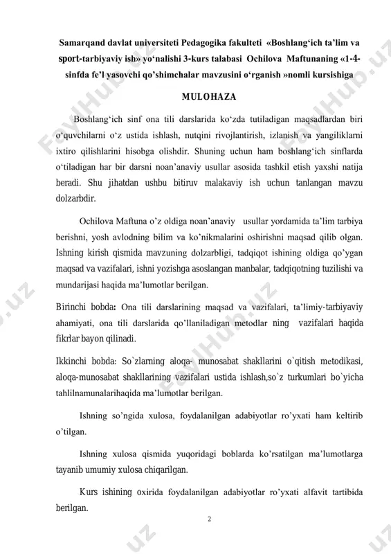 haqida ma‟lumotlar berilgan. ishning so‟ngida xulosa, foydalanilgan adabiyotlar ro‟yxati ham keltirib o‟tilgan. ishning xulosa qismida yuqoridagi boblarda ko‟rsatilgan ma‟lumotlarga tayanib umumiy xulosa chiqarilgan. kurs ishining oxirida foydalanilgan adabiyotlar ro‟yxati alfavit tartibida berilgan. 3 ishda ayrim imloviy xatolar ham uchraydi, bu ishning umumiy mazmuniga ta‟sir etmaydi. xulosa qilib aytganda, kurs ishi talablariga to‟g‟ri keladi va uni himoyaga tavsiya etaman. ilmiy rahbar: katta.o‟qt. z.qurbonov 4 mundarija kirish i:bob. boshlang‟ichsinflarda ona tilinio‟rgatishningmazmuni va vazifalari i.1. maktabda ona tili o‟rgatishning mazmuni va ahamiyati ii:bob.grammatik tushunchalarning samarali o‟zlashishini ta‟minlaydigan metodik shartlar ii.1.tushunchani o‟zlashtirish ustida ishlash jarayoni ii.2.ot so„z turkumini o„rgatishning metodik shartlari xulosa foydalanilgan adabiyotlar 5 reja kirish i:bob. boshlang‟ichsinflarda ona tilinio‟rgatishningmazmuni va vazifalari i.1. maktabda ona tili o‟rgatishning mazmuni va ahamiyati ii:bob. grammatik tushunchalarning samarali o‟zlashishini ta‟minlaydigan metodik shartla ii.1.tushunchani o‟zlashtirish ustida ishlash jarayoni ii.2.«fe‟l»ning lug`aviy shakllari va ma‟noviy guruhlari ustida ishlash. xulosa foydalanilgan adabiyotlar 6 kirish. kurs ishining umumiy tavsifi. mavzuning dolzarbligi. ona …