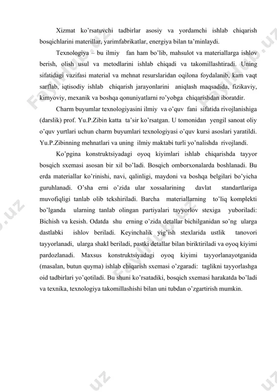 ologiya – bu ilmiy fan ham bo’lib, mahsulot va materiallarga ishlov berish, olish usul va metodlarini ishlab chiqadi va takomillashtiradi. uning sifatidagi vazifasi material va mehnat resurslaridan oqilona foydalanib, kam vaqt sarflab, iqtisodiy ishlab chiqarish jarayonlarini aniqlash maqsadida, fizikaviy, kimyoviy, mexanik va boshqa qonuniyatlarni ro’yobga chiqarishdan iboratdir. charm buyumlar texnologiyasini ilmiy va o’quv fani sifatida rivojlanishiga (darslik) prof. yu.p.zibin katta ta’sir ko’rsatgan. u tomonidan yengil sanoat oliy o’quv yurtlari uchun charm buyumlari texnologiyasi o’quv kursi asoslari yaratildi. yu.p.zibinning mehnatlari va uning ilmiy maktabi turli yo’nalishda rivojlandi. ko’pgina konstruktsiyadagi oyoq kiyimlari ishlab chiqarishda tayyor bosqich sxemasi asosan bir xil bo’ladi. bosqich omborxonalarda boshlanadi. bu erda materiallar ko’rinishi, navi, qalinligi, maydoni va boshqa belgilari bo’yicha guruhlanadi. o’sha erni o’zida ular xossalarining davlat standartlariga muvofiqligi tanlab olib tekshiriladi. barcha materiallarning to’liq komplekti bo’lganda ularning tanlab olingan partiyalari tayyorlov stexiga yuboriladi: bichish va kesish. odatda shu erning o’zida detallar bichilganidan so’ng ularga dastlabki ishlov …