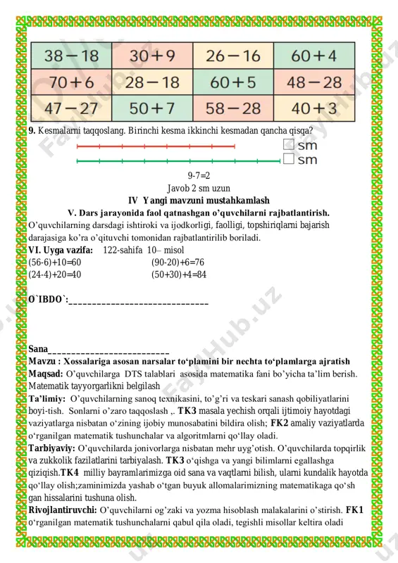 arbiyaviy: o’quvchilarda jonivorlarga nisbatan mehr uyg’otish. o’quvchilarda topqirlik va zukkolik fazilatlarini tarbiyalash. tk3 o‘qishga va yangi bilimlarni egallashga qiziqish.tk4 milliy bayramlarimizga oid sana va vaqtlarni bilish, ularni kundalik hayotda qo‘llay olish;zaminimizda yashab o‘tgan buyuk allomalarimizning matematikaga qo‘sh gan hissalarini tushuna olish. rivojlantiruvchi: o’quvchilarni og’zaki va yozma hisoblash malakalarini o’stirish. fk1 o‘rganilgan matematik tushunchalarni qabul qila oladi, tegishli misollar keltira oladi o`qituvchi dars turi: yangi tushuncha berish. metodi: aralash, savol-javob , mustaqil ish.. jihozi: mavzuga oid ko’rgazma, matematika darsligi. darsning borishi. t/r bo’limlar vaqti 1 tashkiliy qism 3 daqiqa 2 o`tgan mavzuni mustahkamlash 5 daqiqa 3 yangi mavzu bayoni 15 daqiqa 4 yangi mavzuni mustahkamlash 10 daqiqa 5 o`quvchilarni rag`batlantirish. darsni yakunlash. 10 daqiqa 6 uyga vazifa 2 daqiqa jami 45 daqiqa i tashkiliy qism. a) salomlashish, davomotni aniqlash, tozalikni tekshirish b) ma’naviyat daqiqasi kun yangiligi ii. o’tgan mavzuni so’rash va mustahkamlash. o’tilgan mavzularni savol-javob orqali takrorlash. o’tilgan mavzular yuzasidan amaliy …