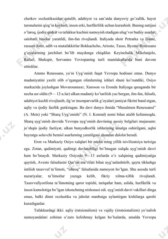 tiklash, boyitish; cherkov sxolastikasidan qutulib, adabiyot va san’atda dunyoviy go’zallik, hayot taronalarini qizg’in kuylash; inson erki, hurfikrlilik uchun kurashish. buning natijasi o’laroq, ijodiy qudrat va tafakkur kuchini namoyish etadigan ulug’vor badiiy asarlar, salobatli binolar yaratildi, ilm-fan rivojlandi. italiyada shoir petrarka va dante, rassom jotto, adib va mutafakkirlar bokkachcho, ariosto, tasso, byome renessans g’oyalarining jarchilari bo’lib maydonga chiqdilar. keyinchalik mikelanjelo, rafael, shekspir, servantes yevropaning turli mamlakatlarida buni davom ettirdilar. ammo renessans, ya’ni uyg’onish faqat yevropa hodisasi emas. dunyo madaniyatini yaxlit olib o’rgangan olimlarning ishlari shuni ko’rsatdiki, osiyo markazida joylashgan movarounnaxr, xuroson va eronda italiyaga qaraganda bir necha asr oldin (9— 12-a.lar) ulkan madaniy ko’tarilish yuz bergan, ilm-fan, falsafa, adabiyot kuchli rivojlanib, ilg’or insonparvarlik g’oyalari jamiyat fikrini band etgan, aqliy va ijodiy faollik gurkiragan. bu davr dunyo ilmida “musulmon renessansi” (a. mets) yoki “sharq uyg’onishi” (n. i. konrad) nomi bilan atalib kelinmoqda. sharq uyg’onish davrida yevropa uyg’onish davrining asosiy belgilari mujassam: jo’shqin …