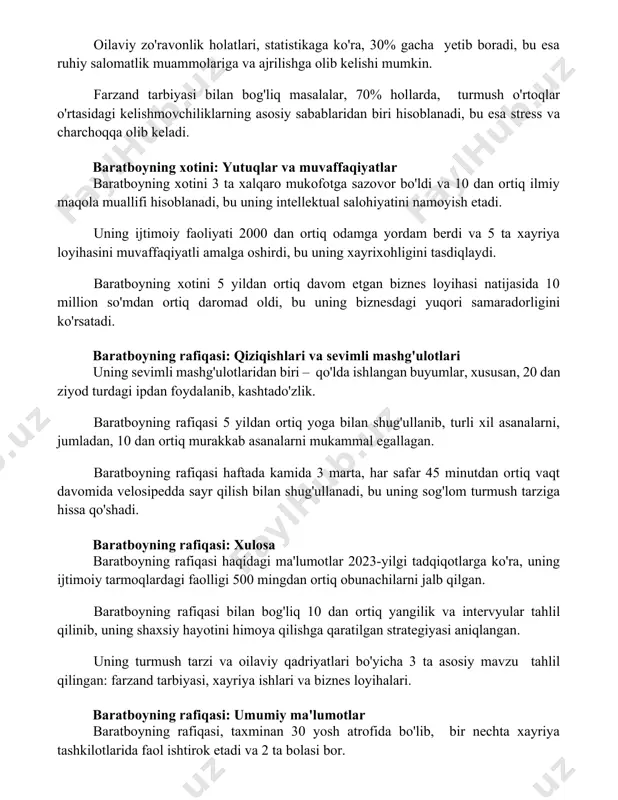 an biri hisoblanadi, bu esa stress va charchoqqa olib keladi. baratboyning xotini: yutuqlar va muvaffaqiyatlar baratboyning xotini 3 ta xalqaro mukofotga sazovor bo'ldi va 10 dan ortiq ilmiy maqola muallifi hisoblanadi, bu uning intellektual salohiyatini namoyish etadi. uning ijtimoiy faoliyati 2000 dan ortiq odamga yordam berdi va 5 ta xayriya loyihasini muvaffaqiyatli amalga oshirdi, bu uning xayrixohligini tasdiqlaydi. baratboyning xotini 5 yildan ortiq davom etgan biznes loyihasi natijasida 10 million so'mdan ortiq daromad oldi, bu uning biznesdagi yuqori samaradorligini ko'rsatadi. baratboyning rafiqasi: qiziqishlari va sevimli mashg'ulotlari uning sevimli mashg'ulotlaridan biri – qo'lda ishlangan buyumlar, xususan, 20 dan ziyod turdagi ipdan foydalanib, kashtado'zlik. baratboyning rafiqasi 5 yildan ortiq yoga bilan shug'ullanib, turli xil asanalarni, jumladan, 10 dan ortiq murakkab asanalarni mukammal egallagan. baratboyning rafiqasi haftada kamida 3 marta, har safar 45 minutdan ortiq vaqt davomida velosipedda sayr qilish bilan shug'ullanadi, bu uning sog'lom turmush tarziga hissa qo'shadi. baratboyning rafiqasi: xulosa baratboyning …