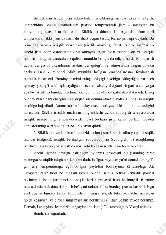 gich temperaturasi issiqlik manbaining temperaturasidan past bo`lgan jism kerak bo`ladi. odatda atmosferaning o`zi sovutgich bo`lib xizmat qiladi. 2. sikllik jarayoni uchun bilamizki, uchta jism: issiklik olinayotgan issiqlik manbai (isitgich), issiqlik beriladigan sovuqroq jism (sovutgich) va issiqlikning berilishi va ishining bajarilishida vositachi bo`lgan ishchi jism bo`lishi kerak. ishchi jismda amalga oshadigan aylanma prosessni bu jismning biror bosimgacha siqilib isitgich bilan kontaktda bo`lgan paytidan ya`ni demak, uning t0 ga teng temperaturaga ega bo`lgan paytidan boshlaymiz (2-rasmdagi a). temperaturalar farqi bo`lmagani uchun bunda issiqlik o`tkazuvchanlik prosesi bo`lmaydi. ish bajarilmasdan issiqlik berish prosessi ham bo`lmaydi. buzning maqsadimiz maksimal ish olish bo`lgani uchun siklda bunday prosesslar bo`lishiga yo`l quymasligimiz kerak. endi ishchi jismga isitgich bilan kontaktni uzmagan holda kegayishi va biror jismni masalan: porshenni siljitish uchun imkon beramiz. demak, kengayishi izometrik kengayishi bo`ladi (17.1-rasmdagi a v egri chiziq). bunda ish bajariladi. bu ish isitgichdan olingan issiqlik hisobiga bajariladi, biroq isitgichning issiqlik sig`imi katta bo`lgani uchun …