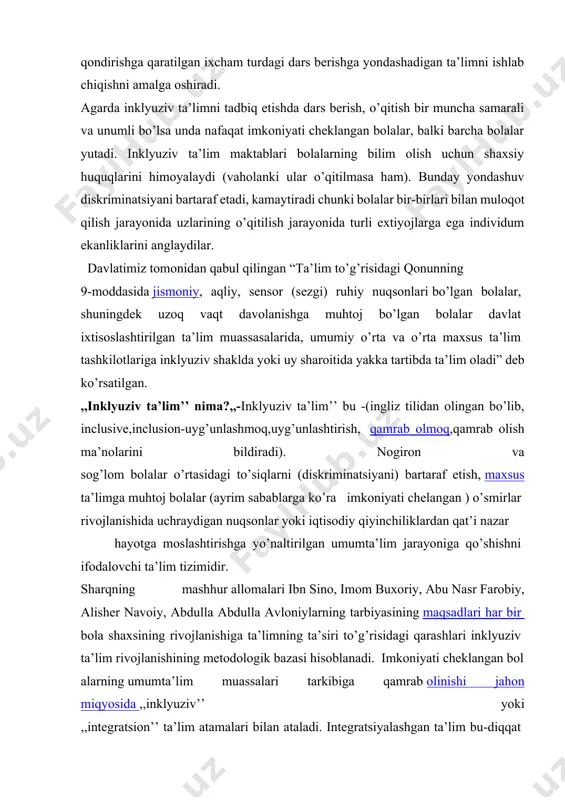 dagi dars berishga yondashadigan ta’limni ishlab chiqishni amalga oshiradi. agarda inklyuziv ta’limni tadbiq etishda dars berish, o’qitish bir muncha samarali va unumli bo’lsa unda nafaqat imkoniyati cheklangan bolalar, balki barcha bolalar yutadi. inklyuziv ta’lim maktablari bolalarning bilim olish uchun shaxsiy huquqlarini himoyalaydi (vaholanki ular o’qitilmasa ham). bunday yondashuv diskriminatsiyani bartaraf etadi, kamaytiradi chunki bolalar bir-birlari bilan muloqot qilish jarayonida uzlarining o’qitilish jarayonida turli extiyojlarga ega individum ekanliklarini anglaydilar. davlatimiz tomonidan qabul qilingan “ta’lim to’g’risidagi qonunning 9-moddasida jismoniy, aqliy, sensor (sezgi) ruhiy nuqsonlari bo’lgan bolalar, shuningdek uzoq vaqt davolanishga muhtoj bo’lgan bolalar davlat ixtisoslashtirilgan ta’lim muassasalarida, umumiy o’rta va o’rta maxsus ta’lim tashkilotlariga inklyuziv shaklda yoki uy sharoitida yakka tartibda ta’lim oladi” deb ko’rsatilgan. ,,inklyuziv ta’lim’’ nima?,,-inklyuziv ta’lim’’ bu -(ingliz tilidan olingan bo’lib, inclusive,inclusion-uyg’unlashmoq,uyg’unlashtirish, qamrab olmoq,qamrab olish ma’nolarini bildiradi). nogiron va sog’lom bolalar o’rtasidagi to’siqlarni (diskriminatsiyani) bartaraf etish, maxsus ta’limga muhtoj bolalar (ayrim sabablarga ko’ra imkoniyati chelangan ) o’smirlar rivojlanishida uchraydigan …