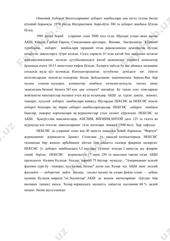 нг соии 2800 тага етди. шундан учдан икки қисми ақш, канада, гарбий европа, скандинавия ороллари, япония, австралияда. кўриниб турибдики, ахборот манбаълари тараққий этган ривожланиши демократик йўлдан кетаётган давлатларга тўгри келади. сизга керакли б>'лган китоб ёки мақолани истаган мамлакатингизнинг истаган кутубхонасидаги китоб жовонидан топишга компьютер ёрдамида атиги 10-15 минутгина кифоя бўлади. хозирги пайтда бу иш айниқса медицина сохасида жуда қўл келмоқда. компьютерлашган кутубхона дунёдаги энг сўнгги янгиликлардан ниҳоятда тезкорлик билан фойдаланиш имкониятини беради.яна бир муҳим томони шундаки, компьютер манбаъи кечасию-кундузи, таътил нима эканлигини билмай йилига 365 кун дам олишси* ишлайди. бу турли соат поясларида жойлашган мамлакатлар аҳолиси учун жуда муҳимдир. ақш да турли: давлат, жамоат, тижорат, хусусий ахборот манбаълари мавжуд. шулардан лексис ва нексис номли ахборот базалари энг йирик ахборот манбаъларидандир. нексис ахборот манбаъи банклар, тижорат корхоналари ва журналистлар учун хизмат кўрсатади. нексис да ақш, ҳамдўстлик мамлакатлари, англия, япония,хитой даги 125 та газета ва журналда чоп этилган мақолаларнинг тўла матнлари мавжуд …