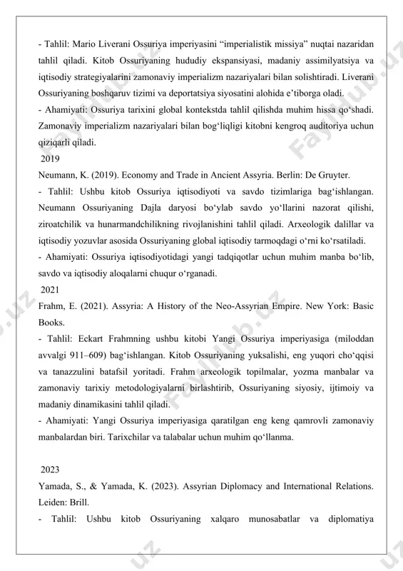 inamikasini tahlil qiladi. - ahamiyati: yangi ossuriya imperiyasiga qaratilgan eng keng qamrovli zamonaviy manbalardan biri. tarixchilar va talabalar uchun muhim qo‘llanma. 2023 yamada, s., & yamada, k. (2023). assyrian diplomacy and international relations. leiden: brill. - tahlil: ushbu kitob ossuriyaning xalqaro munosabatlar va diplomatiya strategiyalariga bag‘ishlangan. mualliflar ossuriya shohlarining qo‘shni davlatlar (misr, bobil, urartu) bilan munosabatlarini mixxat yozuvlar va diplomatik xatlar asosida tahlil qiladi. kitob ossuriyaning global siyosiy tarmoqdagi rolini yoritadi. - ahamiyati: ossuriya diplomatiyasini o‘rganishda yangi yondashuvlarni taqdim etadi va xalqaro munosabatlar nuqtai nazaridan muhim hissa qo‘shadi. 2024 postgate, j. n. (2024). the assyrian heartland: society and economy in the core regions. oxford: oxford university press. - tahlil: nicholas postgate ossuriya markaziy hududlari (ashshur, ninive, kalxu) ijtimoiy va iqtisodiy tuzilishiga e’tibor qaratadi. kitob ossuriya jamiyatidagi mulkiy tabaqalanish, quldorlik tizimi va iqtisodiy resurslarni boshqarishni tahlil qiladi. arxeologik va matnli dalillar asosida jamiyatning kundalik hayoti yoritiladi. - ahamiyati: ossuriya jamiyatining ichki …