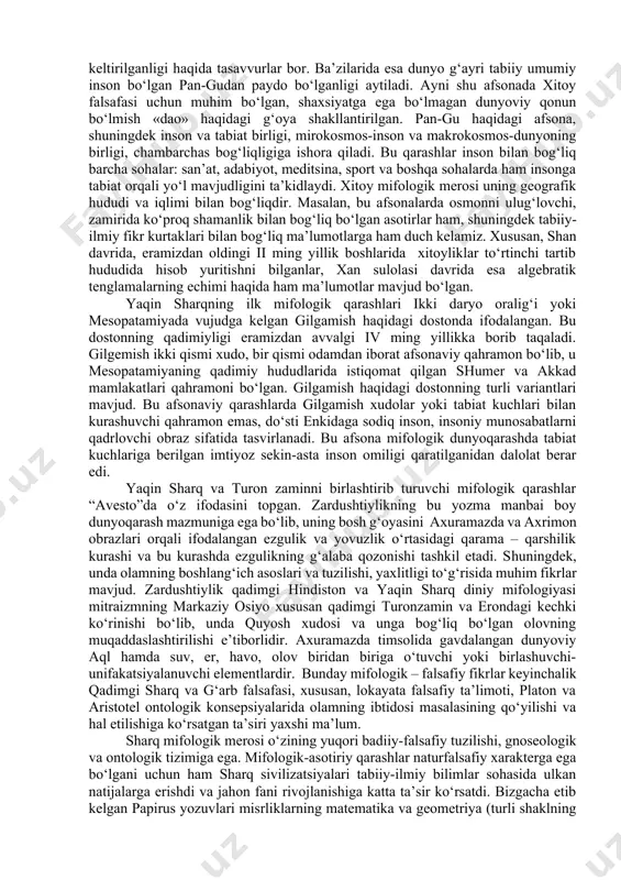 nson bilan bog‘liq barcha sohalar: san’at, adabiyot, meditsina, sport va boshqa sohalarda ham insonga tabiat orqali yo‘l mavjudligini ta’kidlaydi. xitoy mifologik merosi uning geografik hududi va iqlimi bilan bog‘liqdir. masalan, bu afsonalarda osmonni ulug‘lovchi, zamirida ko‘proq shamanlik bilan bog‘liq bo‘lgan asotirlar ham, shuningdek tabiiy-ilmiy fikr kurtaklari bilan bog‘liq ma’lumotlarga ham duch kelamiz. xususan, shan davrida, eramizdan oldingi ii ming yillik boshlarida xitoyliklar to‘rtinchi tartib hududida hisob yuritishni bilganlar, xan sulolasi davrida esa algebratik tenglamalarning echimi haqida ham ma’lumotlar mavjud bo‘lgan. yaqin sharqning ilk mifologik qarashlari ikki daryo oralig‘i yoki mesopatamiyada vujudga kelgan gilgamish haqidagi dostonda ifodalangan. bu dostonning qadimiyligi eramizdan avvalgi iv ming yillikka borib taqaladi. gilgemish ikki qismi xudo, bir qismi odamdan iborat afsonaviy qahramon bo‘lib, u mesopatamiyaning qadimiy hududlarida istiqomat qilgan shumer va akkad mamlakatlari qahramoni bo‘lgan. gilgamish haqidagi dostonning turli variantlari mavjud. bu afsonaviy qarashlarda gilgamish xudolar yoki tabiat kuchlari bilan kurashuvchi qahramon emas, do‘sti enkidaga sodiq …