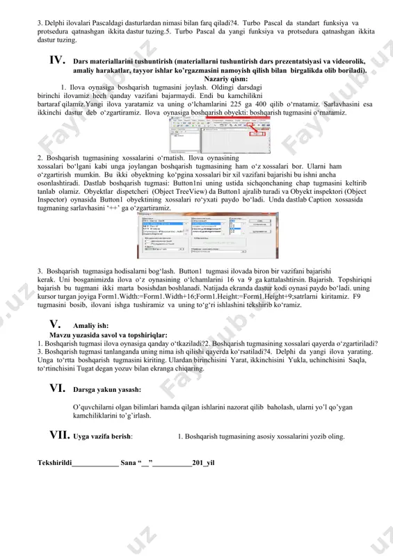(4 daqiqa) o’quvchilar olgan bilimlari baholanadi. uyga topshiriq va savollar beriladi. 1. qo’shimcha savollarga javob beradi, topshiriqlarni bajaradi. 2. vazifalarni yozib oladi. asosiy tushunchalar: mavzuni yoritish. darsning borishi: 1. tashkiliy qism: o’quvchilar bilan salomlashish xonani va o’quvchilarni darsga tayyorliklarini kuzatish yo’qlamani aniqlash navbatchi axboroti. siyosiy daqiqa. 1. darsning maqsad va vazifalarini qo’yish. 1. tayanch bilimlarning faollashtirish. uyga vazifalarini tekshirish va o’tilgan mavzuni mustahkamlash. 1. delphi komponentalar panellarida nimalar joylashgan?2. delphi ilova oynasi qanday vazifa bajaradi? 3. delphi ilovalari pascaldagi dasturlardan nimasi bilan farq qiladi?4. turbo pascal da standart funksiya va protsedura qatnashgan ikkita dastur tuzing.5. turbo pascal da yangi funksiya va protsedura qatnashgan ikkita dastur tuzing. 1. dars materiallarini tushuntirish (materiallarni tushuntirish dars prezentatsiyasi va videorolik, amaliy harakatlar, tayyor ishlar ko’rgazmasini namoyish qilish bilan birgalikda olib boriladi). nazariy qism: 1. ilova oynasiga boshqarish tugmasini joylash. oldingi darsdagi birinchi ilovamiz hech qanday vazifani bajarmaydi. endi bu kamchilikni bartaraf qilamiz.yangi ilova yaratamiz …