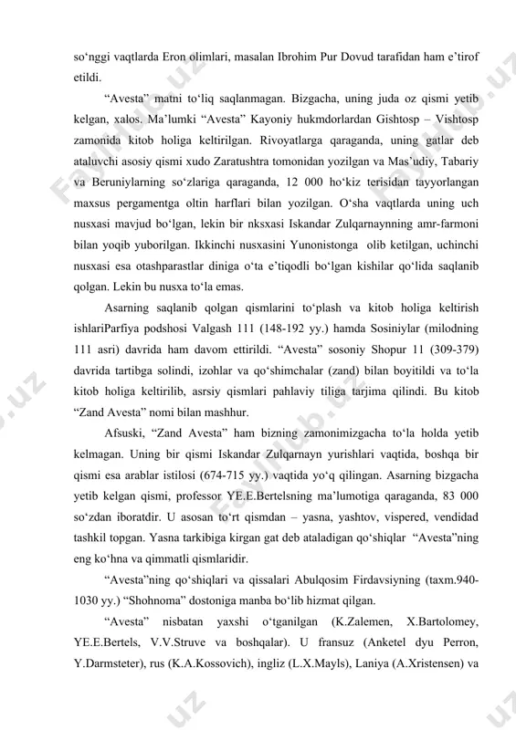a , 83 000 so‘zdan iboratdir. u asosan to‘rt qismdan – yasna, yashtov, vispered, vendidad tashkil topgan. yasna tarkibiga kirgan gat deb ataladigan qo‘shiqlar “avesta”ning eng ko‘hna va qimmatli qismlaridir. “avesta”ning qo‘shiqlari va qissalari abulqosim firdavsiyning (taxm.940-1030 yy.) “shohnoma” dostoniga manba bo‘lib hizmat qilgan. “avesta” nisbatan yaxshi o‘tganilgan (k.zalemen, x.bartolomey, ye.e.bertels, v.v.struve va boshqalar). u fransuz (anketel dyu perron, y.darmsteter), rus (k.a.kossovich), ingliz (l.x.mayls), laniya (a.xristensen) va fors (ibroham pur dovud) tillariga tarjima qilingan. uning kopengagenda (daniya) saqlanayotgan yagona nusxasi asosida tayyorlangan fotomatni 1937-1944 ymllari olti jild qilib nashr etilgan. “xvaday namak” “xvaday namak” (“podshohnoma”) qadimgi eronning 627 yilgacha bo‘lgan ijtimoiy-siyosiy hayotidan bahs etuvchi afsonaviy tarixiy asar bo‘lib, pahlaviy tilida yozilgan. sosoniylardan yazdigard 111 (632-651 yy.)ga yaqin kishi tomnidan 632-637 yillar orasida yozib tamomlangan. asar ayniqsa ahamoniylar, ashkoniylar va sosniylar tarixi bo‘yicha muhim manbalardan hisoblanadi. “xvaday namak”ning o‘zi ham, mashhur shoir, olim va tarjimon abdulloh ibn muqaffa (721-757 yy.) tarafidan …