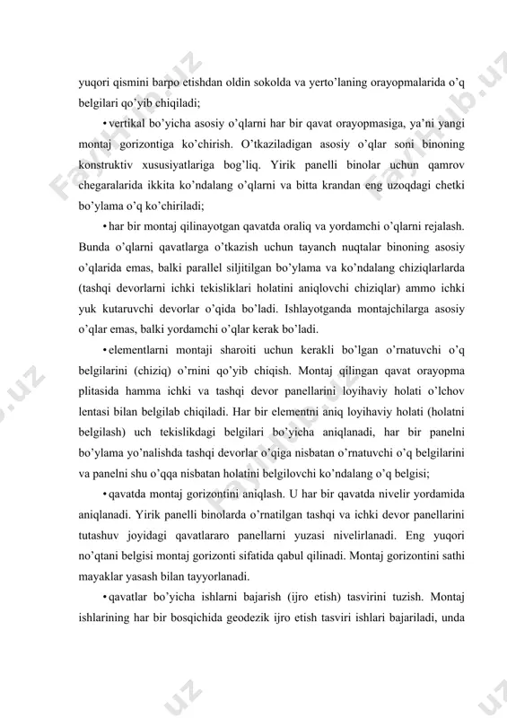 asviri ishlari bajariladi, unda har bir montaj qilingan konstruksiyaning rejalash o’qlariga nisbatan holati hujjatli qayd qilinadi. bu xatolarni to’planishini hisobga olishga va keyingi qavatlarni montajida konstruksiyalar holatini korrektirovka qilinishga imkoniyat yaratadi. konstruktiv elementlarni o’rnatish tashqi devor panellarini o’rnatish yangi qavatdagi montaj ishlarini boshlashdan oldin, orayopma yuzalarini tekislash, tirqish (g’ovak) va boshqa notekisliklarni bekitish ishlari bajariladi. keyinchalik qamrovni butun perimetri bo’ylab (ayrim holda butun bino) tashqi devor panellarini o’rnatiladigan joylarini aniq belgilanib, kerakli o’q belgilari (qayd qilinadi) chiziladi, vertikal o’qlar bo’yicha vertikal choklarni va panellar tekisliklarini holati aniqlanadi, qavat bo’yicha montaj gorizonti mahkamlanadi. montajga tayyorlanish. har bir panelni ostiga yog’och taxtachalardan 2 marka qo’yiladi, ularni qalinligi nivelirlash natijalariga ko’ra o’zgarishi mumkin, lekin o’rtacha 12 mm atrofida bo’lishi kerak. ularni binoning tashqi devor tekisligiga yaqin yon qirralaridan 15...20 sm masofada o’rnatiladi. shu markalarning hisobiga panellarni vertikal balandligi bo’yicha aniq o’rnatishga erishiladi, chunki panel butun tayanch yuzasi bo’ylab yangi qorishmaga o’stiga tushirilganda, shu …